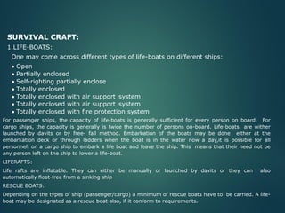 SURVIVAL CRAFT:
1.LIFE-BOATS:
One may come across different types of life-boats on different ships:
• Open
• Partially enclosed
• Self-righting partially enclose
• Totally enclosed
• Totally enclosed with air support system
• Totally enclosed with air support system
• Totally enclosed with fire protection system
For passenger ships, the capacity of life-boats is generally sufficient for every person on board. For
cargo ships, the capacity is generally is twice the number of persons on-board. Life-boats are wither
launched by davits or by free- fall method. Embarkation of the boats may be done either at the
embarkation deck or through ladders when the boat is in the water now a day,it is possible for all
personnel, on a cargo ship to embark a life boat and leave the ship. This means that their need not be
any person left on the ship to lower a life-boat.
LIFERAFTS:
Life rafts are inflatable. They can either be manually or launched by davits or they can also
automatically float-free from a sinking ship
RESCUE BOATS:
Depending on the types of ship (passenger/cargo) a minimum of rescue boats have to be carried. A life-
boat may be designated as a rescue boat also, if it conform to requirements.
 