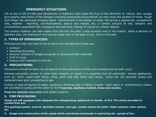 EMERGENCY SITUATIONS
Life at sea is full of risks and adventures. A seafarers often faces the fury of the elements of nature. Epic voyage
give graphic description of the dangers including shipwrecks encountered by man since the earliest of times. Tough
technology has advanced bringing about improvement in the design of ships, life-saving a appliances, navigational
aids, weather reporting, communications, search and rescue, etc, a certain amount of risk, dangers and
uncertainties associated with voyages at sea still exist, though of course to a lesser degree.
The modern seafarer can take solace from the fact the after s ship founders and or the master takes a decision to
abandon ship, the chances of survival are today than it has been at any time in the past.
1. TYPES OF EMERGENCIES:
Emergencies that may lead to fire to fire or the foundering of ships are:
• Collision
• Standing/Grounding
• Adverse reaction of dangerous goods or hazardous bulk materials
• Shift of cargo
• Engine room explosion or fire etc.
2. PRECAUTIONS:
Precautions should be taken ion all aspects of ship operations so that such emergencies do both occur.
General precaution consist of water-tight integrity of vessel, it is essential that all watertight closing appliances,
such as: hatch, water-tight doors, bows, stern and side doors and ramps, ducts etc. are securely closed and
battened down prior proceeding to sea.
Further, in case of ingress of water, resulting in flooding and/ or billing of water - tight space or compartment, means
are provided to pump out the water by the bilgpumps, pipelines, hydrant, hoses and nozzles;
Fixed fire detection and extine and ballast systems
3. FIRE PROVISIONS:
Vessls are will equipped with adequate fire extinguishing appliances to handle of fire. The means provided to
combat fires are:
Fire guishing system, such as: Sprinkler system, inert gas system carbon-di-oxide/ Halon systems, foam system,
etc.
3. Design and construction of the vessel which contributes immensely in restricting the spread of fire.
 