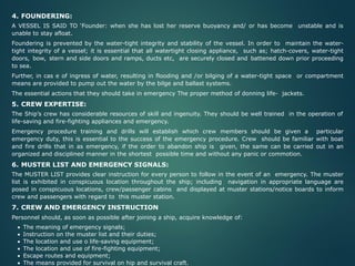 4. FOUNDERING:
A VESSEL IS SAID TO ‘Founder: when she has lost her reserve buoyancy and/ or has become unstable and is
unable to stay afloat.
Foundering is prevented by the water-tight integrity and stability of the vessel. In order to maintain the water-
tight integrity of a vessel; it is essential that all watertight closing appliance, such as; hatch-covers, water-tight
doors, bow, stern and side doors and ramps, ducts etc, are securely closed and battened down prior proceeding
to sea.
Further, in cas e of ingress of water, resulting in flooding and /or bilging of a water-tight space or compartment
means are provided to pump out the water by the bilge and ballast systems.
The essential actions that they should take in emergency The proper method of donning life- jackets.
5. CREW EXPERTISE:
The Ship’s crew has considerable resources of skill and ingenuity. They should be well trained in the operation of
life-saving and fire-fighting appliances and emergency.
Emergency procedure training and drills will establish which crew members should be given a particular
emergency duty, this is essential to the success of the emergency procedure. Crew should be familiar with boat
and fire drills that in as emergency, if the order to abandon ship is given, the same can be carried out in an
organized and disciplined manner in the shortest possible time and without any panic or commotion.
6. MUSTER LIST AND EMERGENCY SIGNALS:
The MUSTER LIST provides clear instruction for every person to follow in the event of an emergency. The muster
list is exhibited in conspicuous location throughout the ship; including navigation in appropriate language are
posed in conspicuous locations, crew/passenger cabins and displayed at muster stations/notice boards to inform
crew and passengers with regard to this muster station.
7. CREW AND EMERGENCY INSTRUCTION
Personnel should, as soon as possible after joining a ship, acquire knowledge of:
• The meaning of emergency signals;
• Instruction on the muster list and their duties;
• The location and use o life-saving equipment;
• The location and use of fire-fighting equipment;
• Escape routes and equipment;
• The means provided for survival on hip and survival craft.
 
