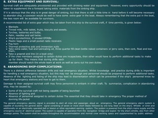 8. EXTRA EQUIPMENT AND SURVIVAL:
Survival craft are adequately provisioned and provided with drinking water and equipment. However, every opportunity should be
taken to supplement the a foresaid taking extra materials from the sinking ship.
If it is obvious that the ship is in great danger of sinking, but that there is still a little time in hand before it will become necessary
to abandon ship, a coxswain would do well to have some extra gear in the boat. Always remembering that the extra put in the boat,
the less room will be available for survivors.
A recommended list of extra gear which may be taken from the ship to the survival craft, if time permits, is given below:
• Blankets
• Tinned milk, milk tablet, fruits, biscuits and sweets.
• Torches, batteries and bulbs.
• Palm, needles and sail twine.
• Ship’s pyrotechnics, If unused EPIRBs
• Plastic bags and a small pocket radio receivers
• Fog horn
• Thermal protective aids and immersion suits
• Take extra water, fuel and lubricating oil, three quarter fill clean bottle naked containers or jerry cans, then cork, float and tow
them,
• Take a grapnel and line (in a boat only)
• If the crew members assigned to certain duties are incapacitate, then other would have to perform additional tasks to make
up for them. This means that during drills each
member should watch the whole team at work as well as carry out his own duties.
9. ABANDONING SHIP-COMPLICATIONS:
There is a distinct difference between drills and real emergency situation. Whilst knowledge and practice during drills is important
for handling a real emergency situation, but this may not be enough and personnel should be prepared to perform additional tasks.
Absence of the lighting and listing of the ship may lead to disorientation which can be prevented if the ship’s personnel know by
heart that emergency stations and how to get to them.
Damage to their assigned survival craft may force personnel to embark in other craft. To summarize, complication in abandoning
ship, may be caused by;
• Some of the survival craft not being capable of being launched
• Absence of lighting and
• Absence of personnel assigned to certain duties The essential that they should take in emergency The proper method of
donning life-jacket
The general emergency alarms; signal is provided to alert all crew and passenger, about an emergency. The general emergency alarm system is
capable of sounding the general alarm signal consisting of seven or more short blasts followed by one long blast on the ship’s. Whistle or siren and
additionally on an electrically operated bell or klazon or other equivalent warning system. The system is powered from the ship’s mains supply and the
emergency source of electrical power. The system is capable of operation from the navigation bridge and expect for the ship’s whistle, also from other
strategic points. The system shall be audible throughout the accommodation and normal crew working space and supplemented by public address
 