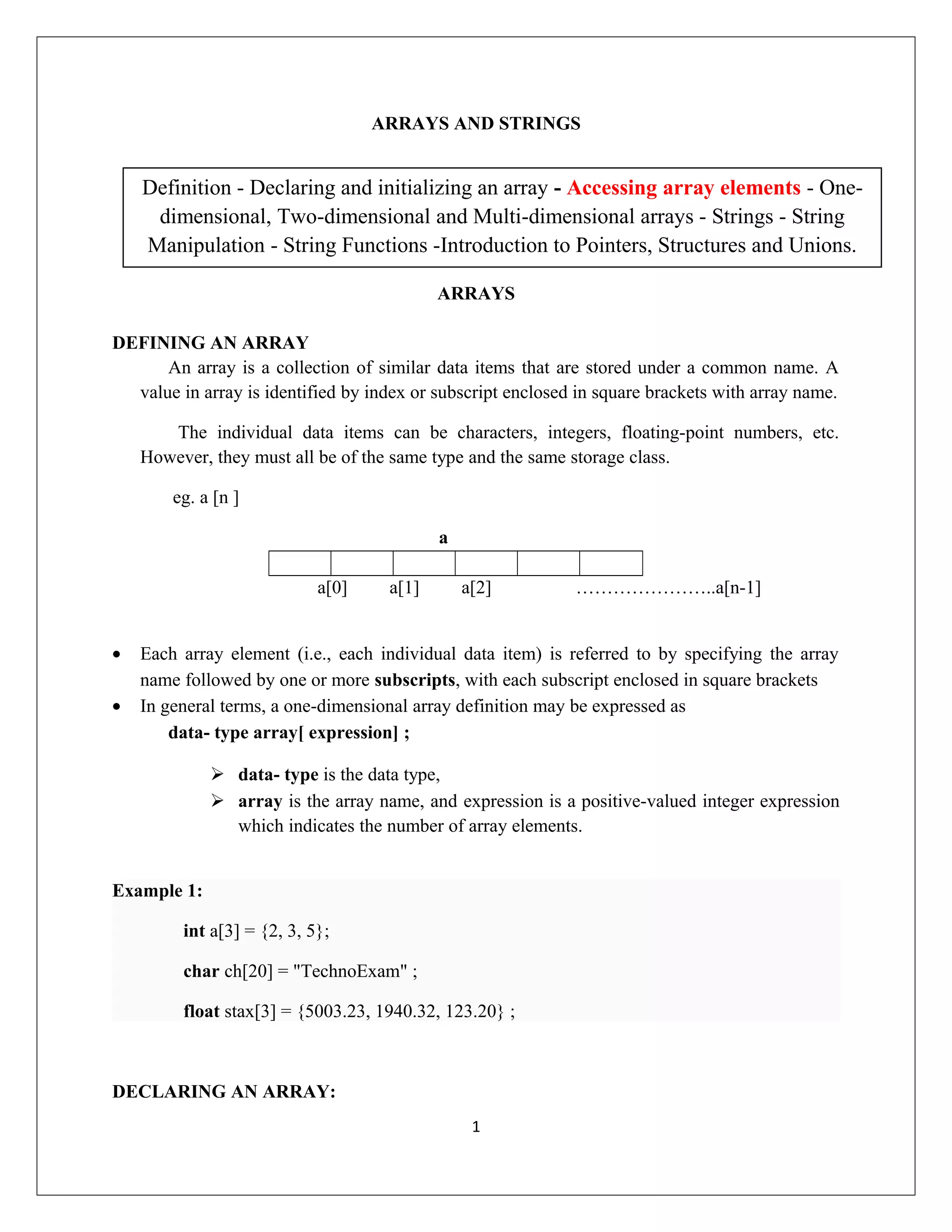 ARRAYS AND STRINGS ARRAYS DEFINING AN ARRAY An array is a collection of similar data items that are stored under a common name. A value in array is identified by index or subscript enclosed in square brackets with array name. The individual data items can be characters, integers, floating-point numbers, etc. However, they must all be of the same type and the same storage class. eg. a [n ] a a[0] a[1] a[2] …………………..a[n-1] • Each array element (i.e., each individual data item) is referred to by specifying the array name followed by one or more subscripts, with each subscript enclosed in square brackets • In general terms, a one-dimensional array definition may be expressed as data- type array[ expression] ;  data- type is the data type,  array is the array name, and expression is a positive-valued integer expression which indicates the number of array elements. Example 1: int a[3] = {2, 3, 5}; char ch[20] = "TechnoExam" ; float stax[3] = {5003.23, 1940.32, 123.20} ; DECLARING AN ARRAY: 1 Definition - Declaring and initializing an array - Accessing array elements - One- dimensional, Two-dimensional and Multi-dimensional arrays - Strings - String Manipulation - String Functions -Introduction to Pointers, Structures and Unions. 