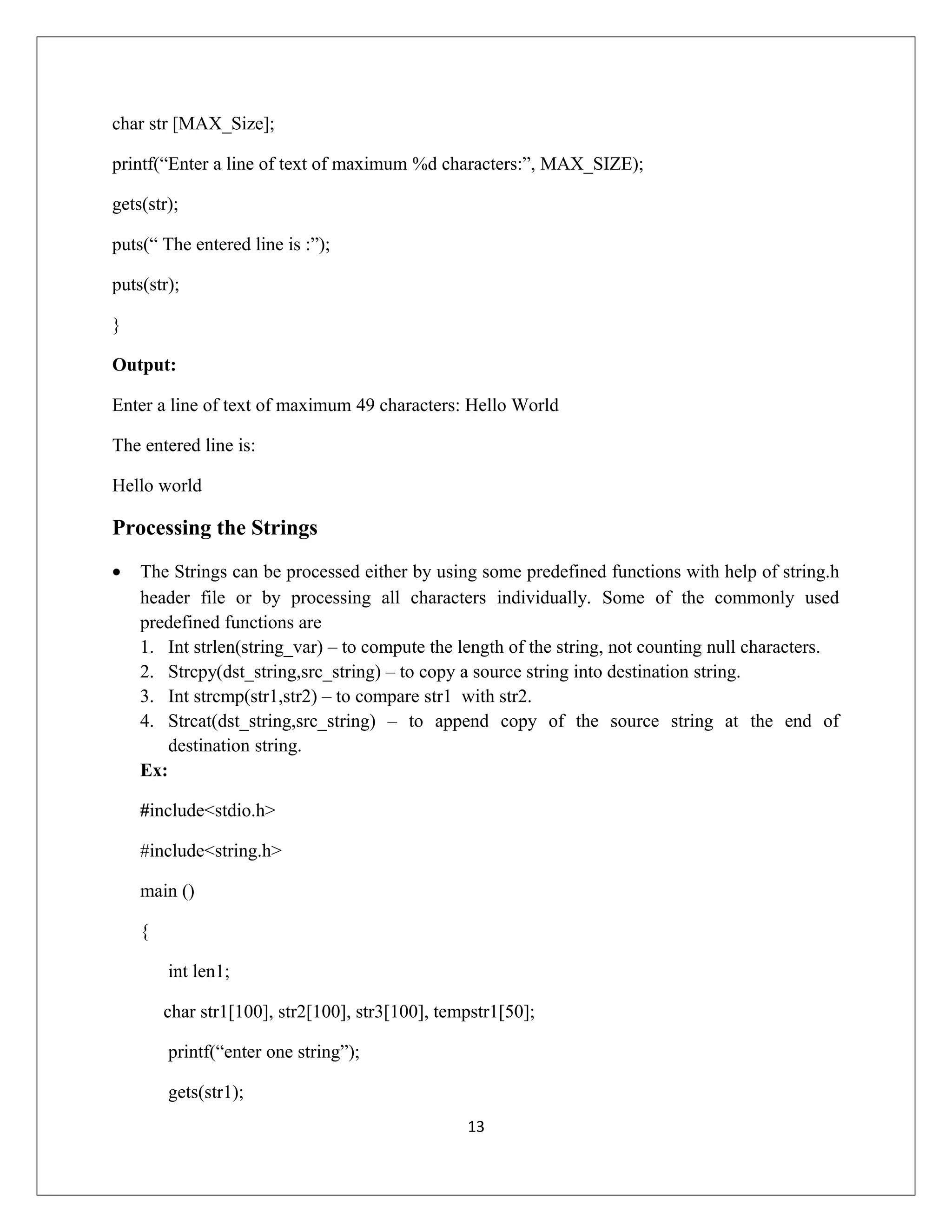 char str [MAX_Size]; printf(“Enter a line of text of maximum %d characters:”, MAX_SIZE); gets(str); puts(“ The entered line is :”); puts(str); } Output: Enter a line of text of maximum 49 characters: Hello World The entered line is: Hello world Processing the Strings • The Strings can be processed either by using some predefined functions with help of string.h header file or by processing all characters individually. Some of the commonly used predefined functions are 1. Int strlen(string_var) – to compute the length of the string, not counting null characters. 2. Strcpy(dst_string,src_string) – to copy a source string into destination string. 3. Int strcmp(str1,str2) – to compare str1 with str2. 4. Strcat(dst_string,src_string) – to append copy of the source string at the end of destination string. Ex: #include<stdio.h> #include<string.h> main () { int len1; char str1[100], str2[100], str3[100], tempstr1[50]; printf(“enter one string”); gets(str1); 13 