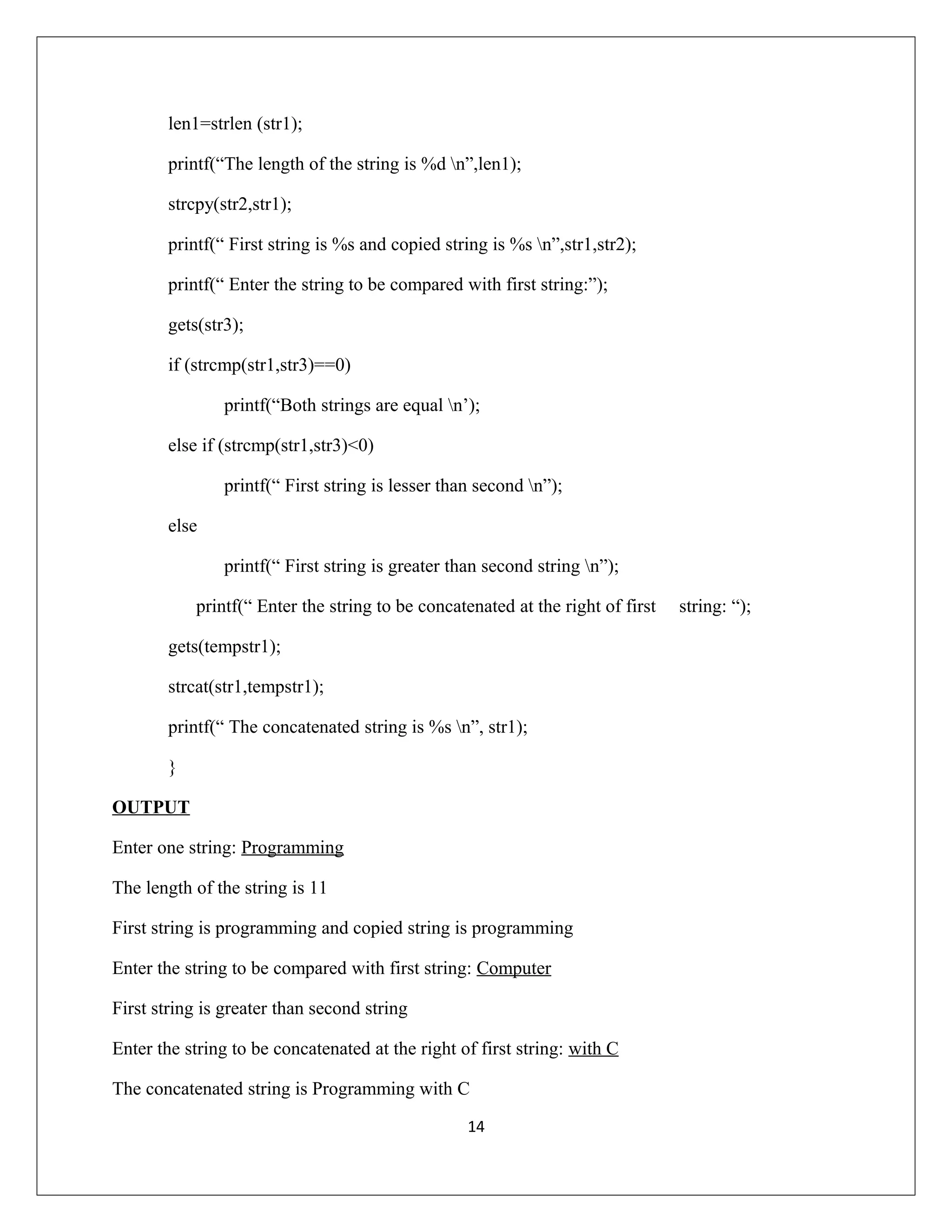 len1=strlen (str1); printf(“The length of the string is %d n”,len1); strcpy(str2,str1); printf(“ First string is %s and copied string is %s n”,str1,str2); printf(“ Enter the string to be compared with first string:”); gets(str3); if (strcmp(str1,str3)==0) printf(“Both strings are equal n’); else if (strcmp(str1,str3)<0) printf(“ First string is lesser than second n”); else printf(“ First string is greater than second string n”); printf(“ Enter the string to be concatenated at the right of first string: “); gets(tempstr1); strcat(str1,tempstr1); printf(“ The concatenated string is %s n”, str1); } OUTPUT Enter one string: Programming The length of the string is 11 First string is programming and copied string is programming Enter the string to be compared with first string: Computer First string is greater than second string Enter the string to be concatenated at the right of first string: with C The concatenated string is Programming with C 14 