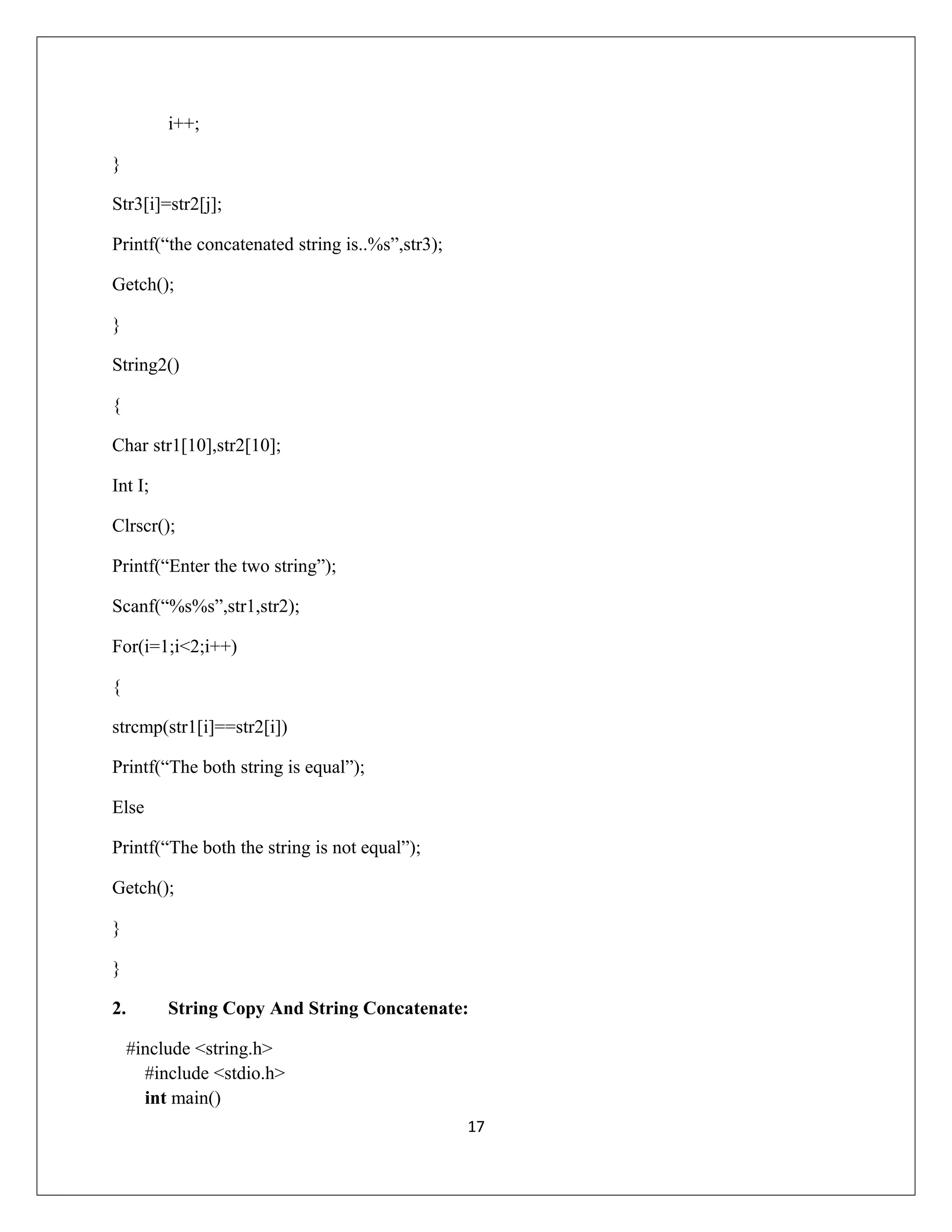 i++; } Str3[i]=str2[j]; Printf(“the concatenated string is..%s”,str3); Getch(); } String2() { Char str1[10],str2[10]; Int I; Clrscr(); Printf(“Enter the two string”); Scanf(“%s%s”,str1,str2); For(i=1;i<2;i++) { strcmp(str1[i]==str2[i]) Printf(“The both string is equal”); Else Printf(“The both the string is not equal”); Getch(); } } 2. String Copy And String Concatenate: #include <string.h> #include <stdio.h> int main() 17 