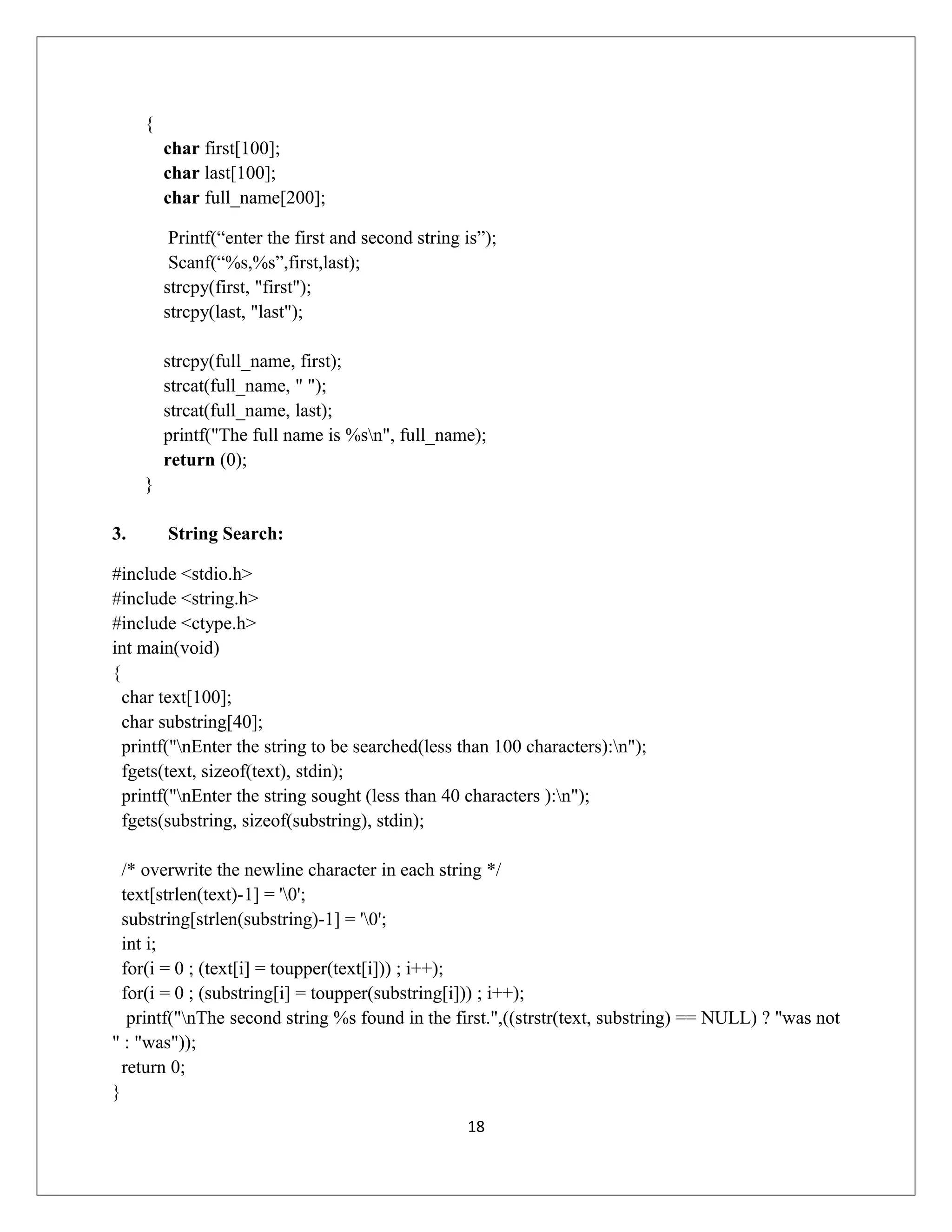 { char first[100]; char last[100]; char full_name[200]; Printf(“enter the first and second string is”); Scanf(“%s,%s”,first,last); strcpy(first, "first"); strcpy(last, "last"); strcpy(full_name, first); strcat(full_name, " "); strcat(full_name, last); printf("The full name is %sn", full_name); return (0); } 3. String Search: #include <stdio.h> #include <string.h> #include <ctype.h> int main(void) { char text[100]; char substring[40]; printf("nEnter the string to be searched(less than 100 characters):n"); fgets(text, sizeof(text), stdin); printf("nEnter the string sought (less than 40 characters ):n"); fgets(substring, sizeof(substring), stdin); /* overwrite the newline character in each string */ text[strlen(text)-1] = '0'; substring[strlen(substring)-1] = '0'; int i; for(i = 0 ; (text[i] = toupper(text[i])) ; i++); for(i = 0 ; (substring[i] = toupper(substring[i])) ; i++); printf("nThe second string %s found in the first.",((strstr(text, substring) == NULL) ? "was not " : "was")); return 0; } 18 