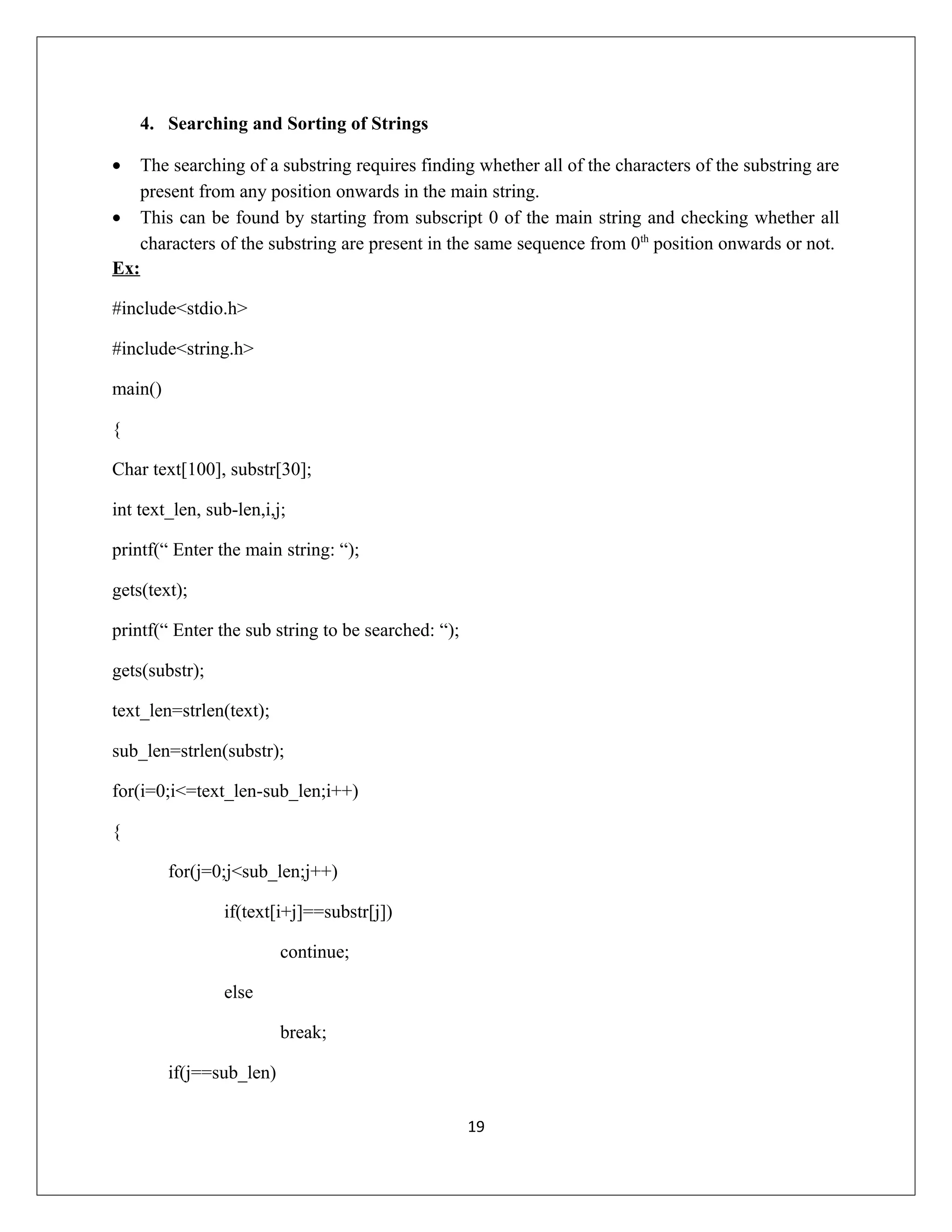 4. Searching and Sorting of Strings • The searching of a substring requires finding whether all of the characters of the substring are present from any position onwards in the main string. • This can be found by starting from subscript 0 of the main string and checking whether all characters of the substring are present in the same sequence from 0th position onwards or not. Ex: #include<stdio.h> #include<string.h> main() { Char text[100], substr[30]; int text_len, sub-len,i,j; printf(“ Enter the main string: “); gets(text); printf(“ Enter the sub string to be searched: “); gets(substr); text_len=strlen(text); sub_len=strlen(substr); for(i=0;i<=text_len-sub_len;i++) { for(j=0;j<sub_len;j++) if(text[i+j]==substr[j]) continue; else break; if(j==sub_len) 19 