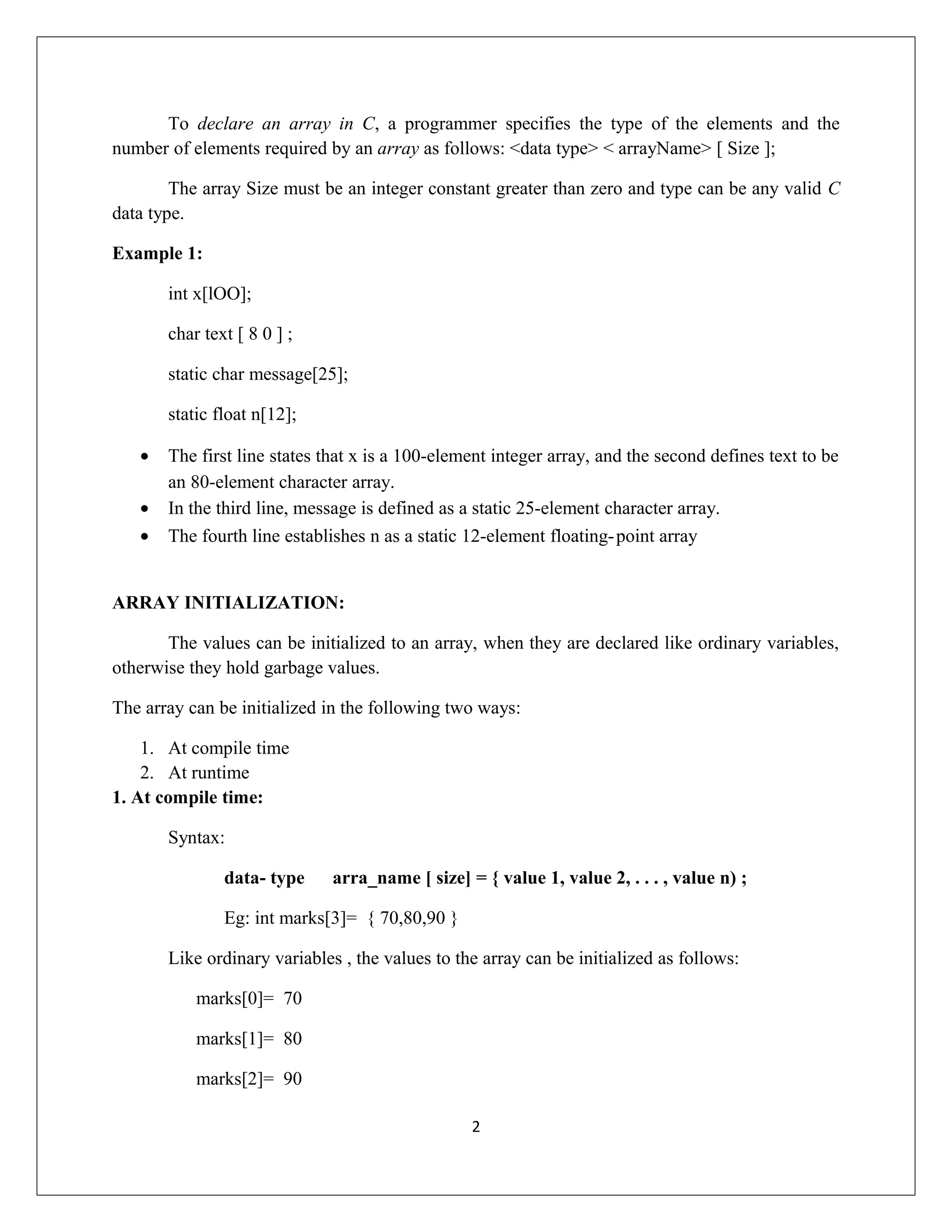 To declare an array in C, a programmer specifies the type of the elements and the number of elements required by an array as follows: <data type> < arrayName> [ Size ]; The array Size must be an integer constant greater than zero and type can be any valid C data type. Example 1: int x[lOO]; char text [ 8 0 ] ; static char message[25]; static float n[12]; • The first line states that x is a 100-element integer array, and the second defines text to be an 80-element character array. • In the third line, message is defined as a static 25-element character array. • The fourth line establishes n as a static 12-element floating-point array ARRAY INITIALIZATION: The values can be initialized to an array, when they are declared like ordinary variables, otherwise they hold garbage values. The array can be initialized in the following two ways: 1. At compile time 2. At runtime 1. At compile time: Syntax: data- type arra_name [ size] = { value 1, value 2, . . . , value n) ; Eg: int marks[3]= { 70,80,90 } Like ordinary variables , the values to the array can be initialized as follows: marks[0]= 70 marks[1]= 80 marks[2]= 90 2 