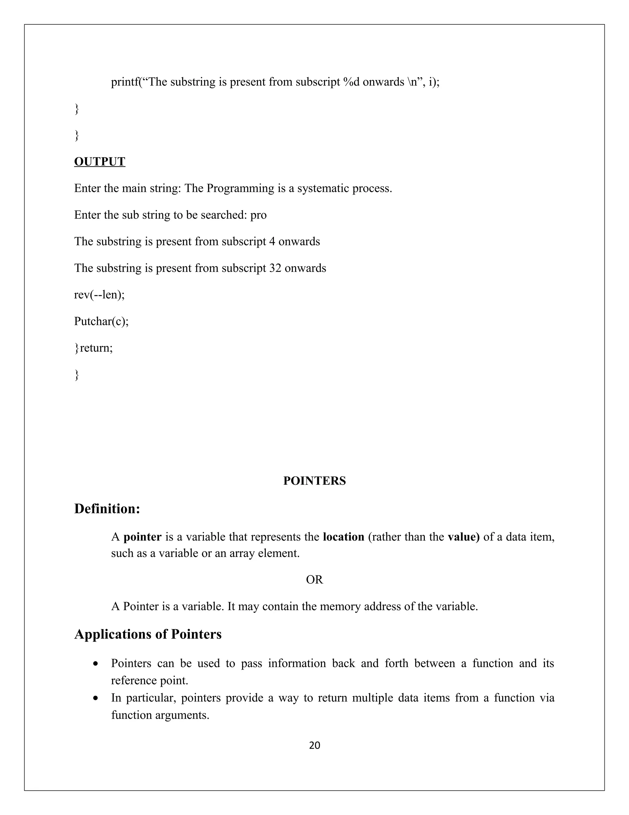 printf(“The substring is present from subscript %d onwards n”, i); } } OUTPUT Enter the main string: The Programming is a systematic process. Enter the sub string to be searched: pro The substring is present from subscript 4 onwards The substring is present from subscript 32 onwards rev(--len); Putchar(c); }return; } POINTERS Definition: A pointer is a variable that represents the location (rather than the value) of a data item, such as a variable or an array element. OR A Pointer is a variable. It may contain the memory address of the variable. Applications of Pointers • Pointers can be used to pass information back and forth between a function and its reference point. • In particular, pointers provide a way to return multiple data items from a function via function arguments. 20 