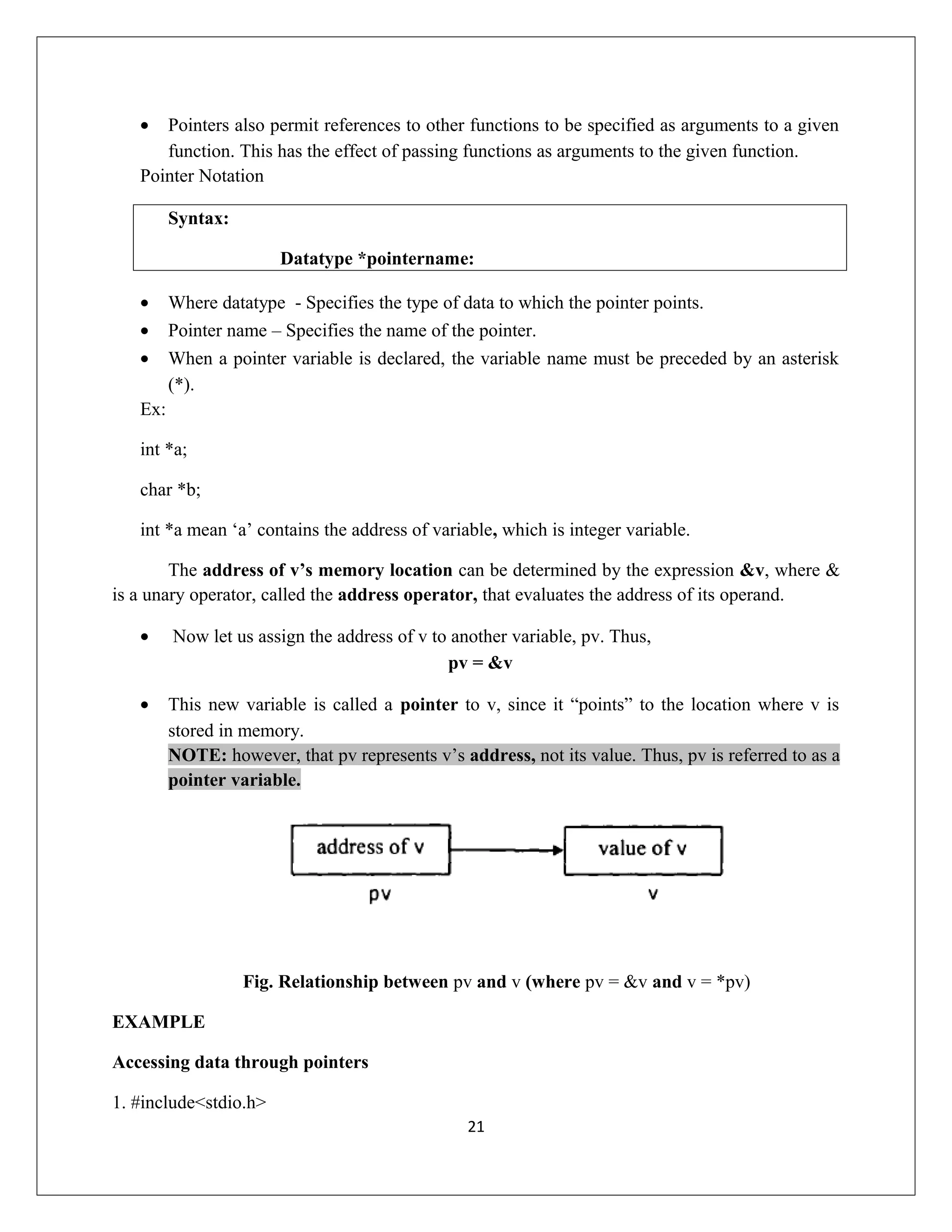 • Pointers also permit references to other functions to be specified as arguments to a given function. This has the effect of passing functions as arguments to the given function. Pointer Notation Syntax: Datatype *pointername: • Where datatype - Specifies the type of data to which the pointer points. • Pointer name – Specifies the name of the pointer. • When a pointer variable is declared, the variable name must be preceded by an asterisk (*). Ex: int *a; char *b; int *a mean ‘a’ contains the address of variable, which is integer variable. The address of v’s memory location can be determined by the expression &v, where & is a unary operator, called the address operator, that evaluates the address of its operand. • Now let us assign the address of v to another variable, pv. Thus, pv = &v • This new variable is called a pointer to v, since it “points” to the location where v is stored in memory. NOTE: however, that pv represents v’s address, not its value. Thus, pv is referred to as a pointer variable. Fig. Relationship between pv and v (where pv = &v and v = *pv) EXAMPLE Accessing data through pointers 1. #include<stdio.h> 21 