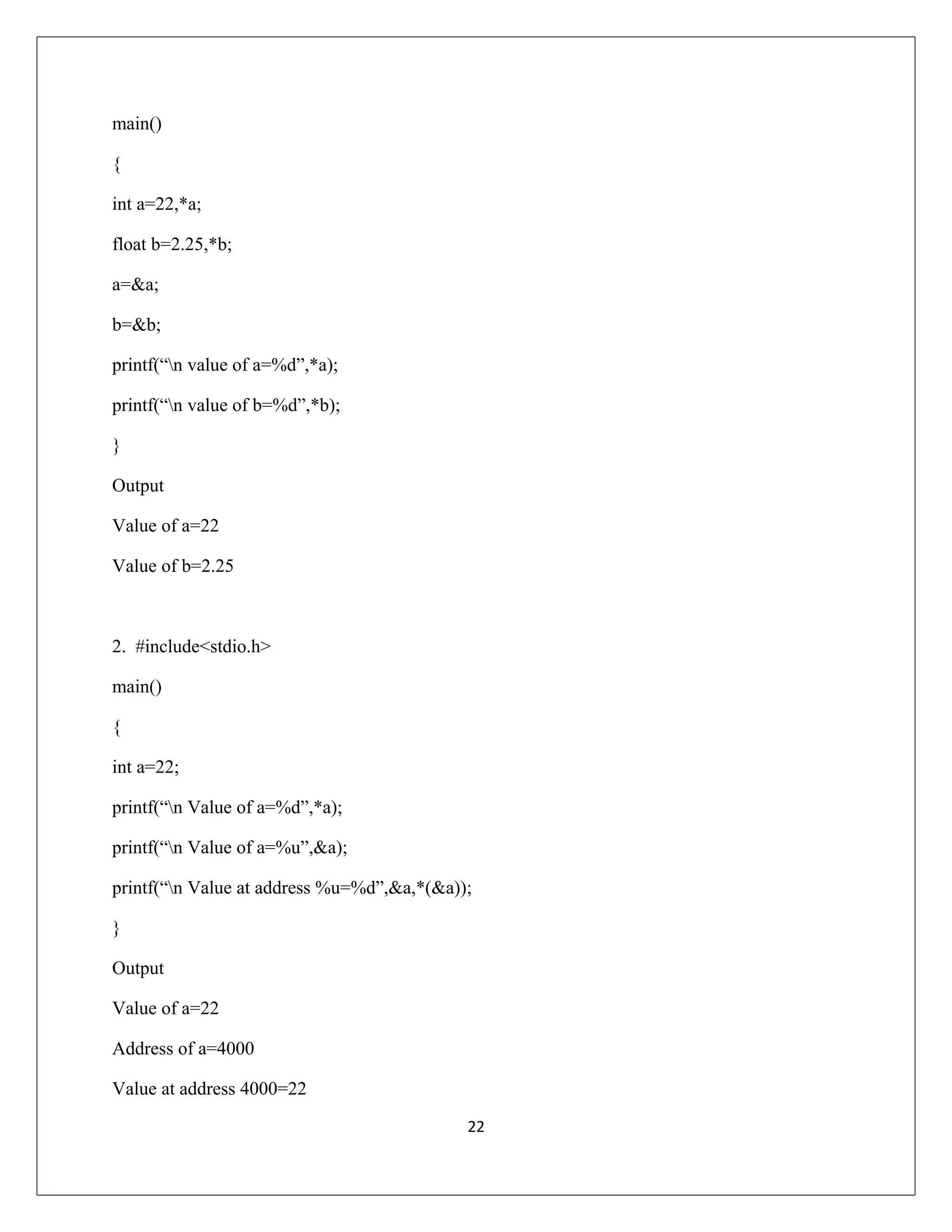 main() { int a=22,*a; float b=2.25,*b; a=&a; b=&b; printf(“n value of a=%d”,*a); printf(“n value of b=%d”,*b); } Output Value of a=22 Value of b=2.25 2. #include<stdio.h> main() { int a=22; printf(“n Value of a=%d”,*a); printf(“n Value of a=%u”,&a); printf(“n Value at address %u=%d”,&a,*(&a)); } Output Value of a=22 Address of a=4000 Value at address 4000=22 22 
