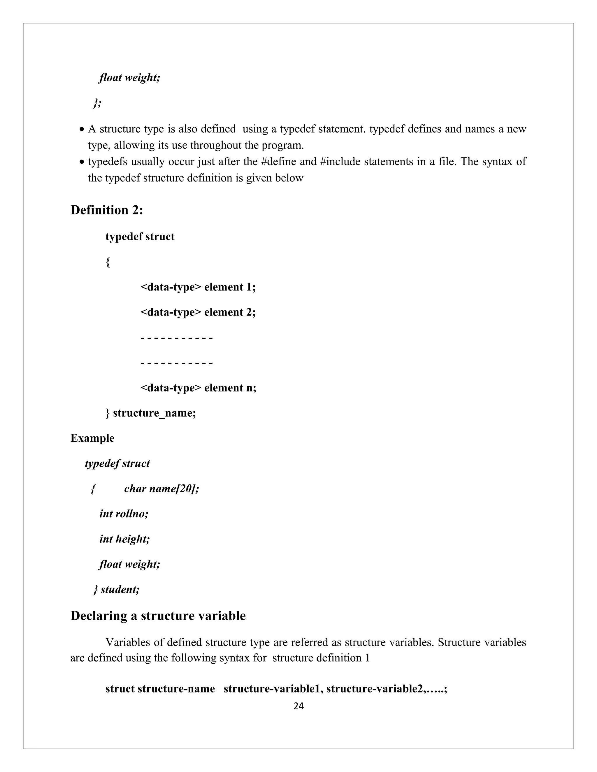 float weight; }; • A structure type is also defined using a typedef statement. typedef defines and names a new type, allowing its use throughout the program. • typedefs usually occur just after the #define and #include statements in a file. The syntax of the typedef structure definition is given below Definition 2: typedef struct { <data-type> element 1; <data-type> element 2; - - - - - - - - - - - - - - - - - - - - - - <data-type> element n; } structure_name; Example typedef struct { char name[20]; int rollno; int height; float weight; } student; Declaring a structure variable Variables of defined structure type are referred as structure variables. Structure variables are defined using the following syntax for structure definition 1 struct structure-name structure-variable1, structure-variable2,…..; 24 