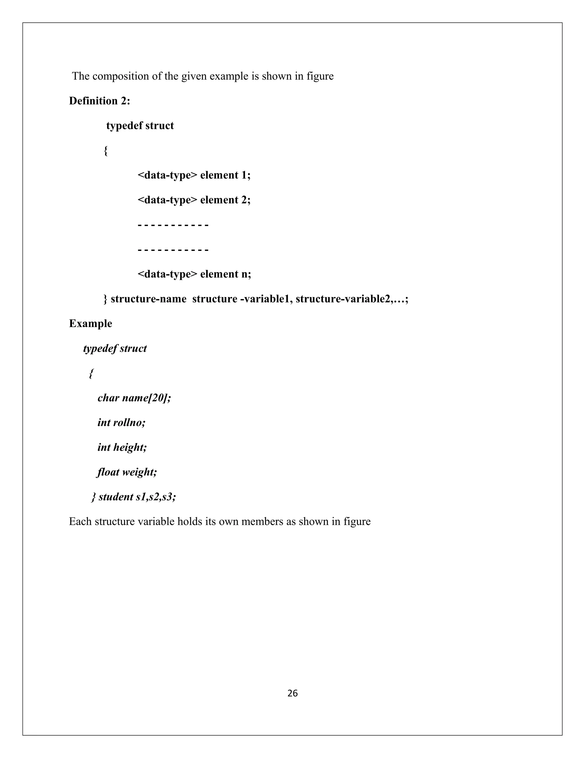 The composition of the given example is shown in figure Definition 2: typedef struct { <data-type> element 1; <data-type> element 2; - - - - - - - - - - - - - - - - - - - - - - <data-type> element n; } structure-name structure -variable1, structure-variable2,…; Example typedef struct { char name[20]; int rollno; int height; float weight; } student s1,s2,s3; Each structure variable holds its own members as shown in figure 26 