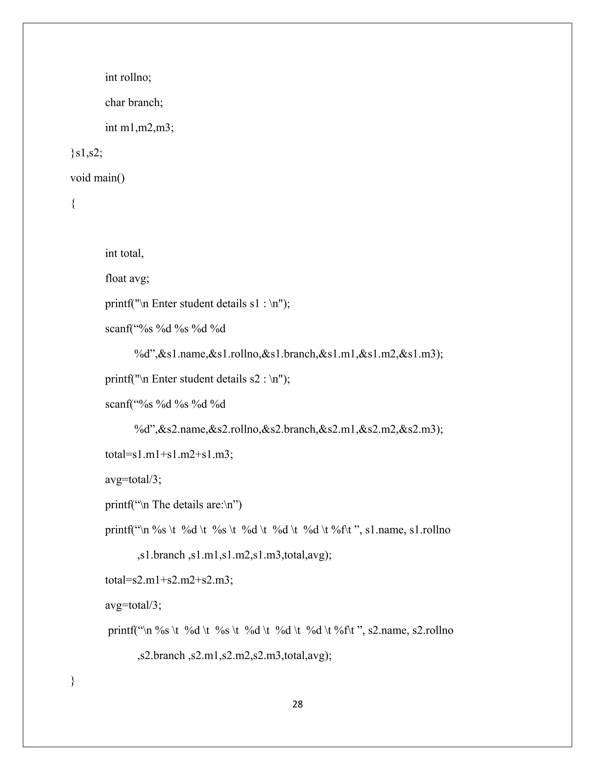 int rollno; char branch; int m1,m2,m3; }s1,s2; void main() { int total, float avg; printf("n Enter student details s1 : n"); scanf(“%s %d %s %d %d %d”,&s1.name,&s1.rollno,&s1.branch,&s1.m1,&s1.m2,&s1.m3); printf("n Enter student details s2 : n"); scanf(“%s %d %s %d %d %d”,&s2.name,&s2.rollno,&s2.branch,&s2.m1,&s2.m2,&s2.m3); total=s1.m1+s1.m2+s1.m3; avg=total/3; printf(“n The details are:n”) printf(“n %s t %d t %s t %d t %d t %d t %ft ”, s1.name, s1.rollno ,s1.branch ,s1.m1,s1.m2,s1.m3,total,avg); total=s2.m1+s2.m2+s2.m3; avg=total/3; printf(“n %s t %d t %s t %d t %d t %d t %ft ”, s2.name, s2.rollno ,s2.branch ,s2.m1,s2.m2,s2.m3,total,avg); } 28 
