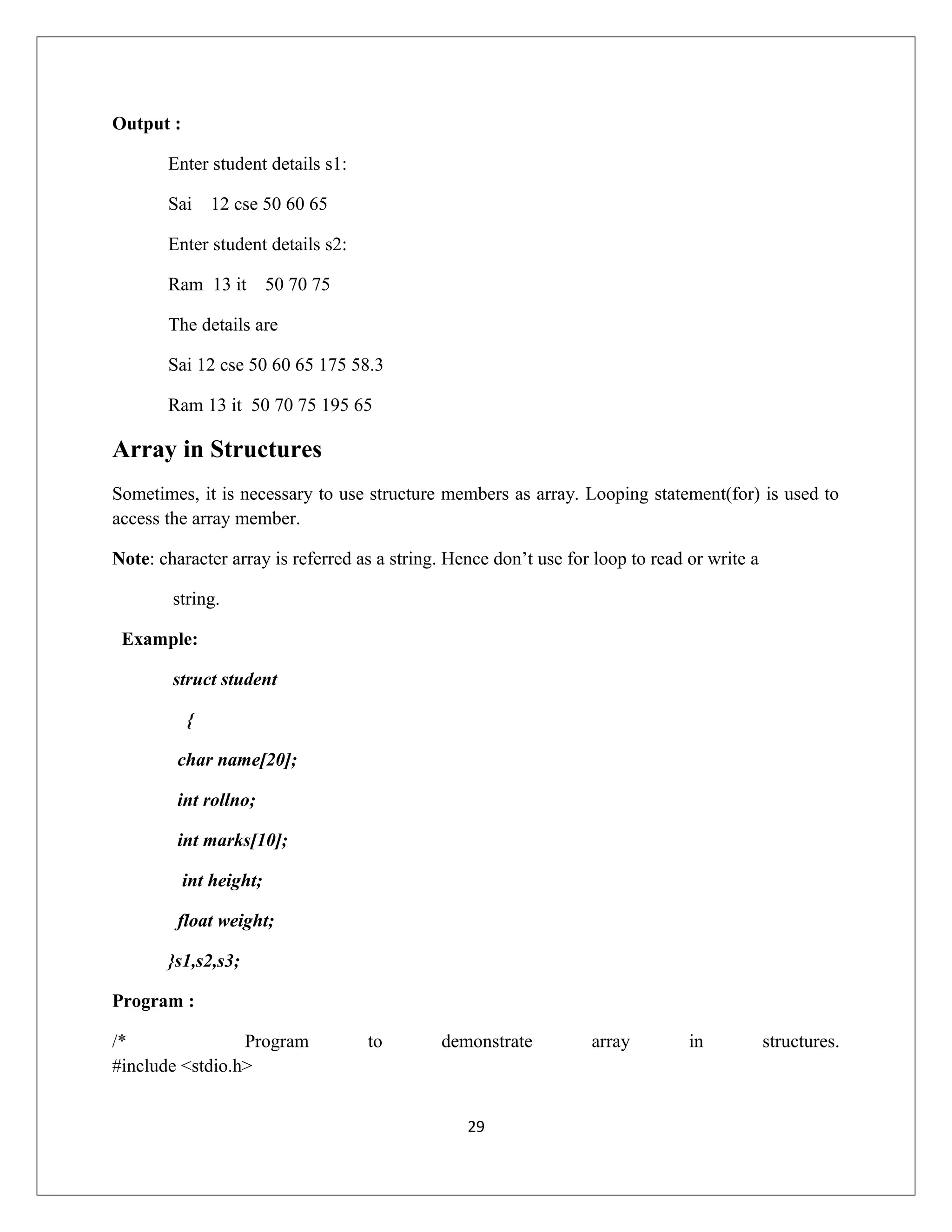 Output : Enter student details s1: Sai 12 cse 50 60 65 Enter student details s2: Ram 13 it 50 70 75 The details are Sai 12 cse 50 60 65 175 58.3 Ram 13 it 50 70 75 195 65 Array in Structures Sometimes, it is necessary to use structure members as array. Looping statement(for) is used to access the array member. Note: character array is referred as a string. Hence don’t use for loop to read or write a string. Example: struct student { char name[20]; int rollno; int marks[10]; int height; float weight; }s1,s2,s3; Program : /* Program to demonstrate array in structures. #include <stdio.h> 29 