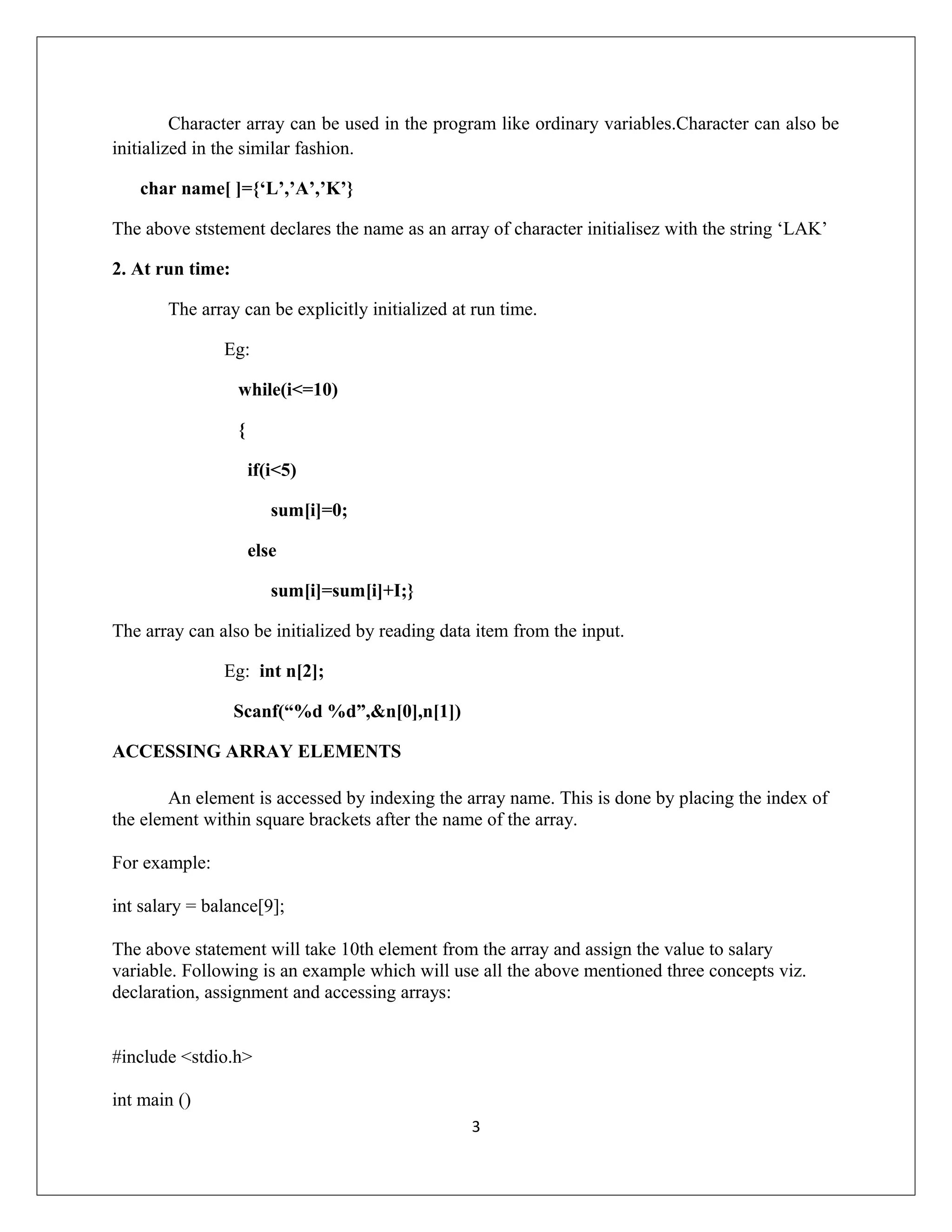 Character array can be used in the program like ordinary variables.Character can also be initialized in the similar fashion. char name[ ]={‘L’,’A’,’K’} The above ststement declares the name as an array of character initialisez with the string ‘LAK’ 2. At run time: The array can be explicitly initialized at run time. Eg: while(i<=10) { if(i<5) sum[i]=0; else sum[i]=sum[i]+I;} The array can also be initialized by reading data item from the input. Eg: int n[2]; Scanf(“%d %d”,&n[0],n[1]) ACCESSING ARRAY ELEMENTS An element is accessed by indexing the array name. This is done by placing the index of the element within square brackets after the name of the array. For example: int salary = balance[9]; The above statement will take 10th element from the array and assign the value to salary variable. Following is an example which will use all the above mentioned three concepts viz. declaration, assignment and accessing arrays: #include <stdio.h> int main () 3 