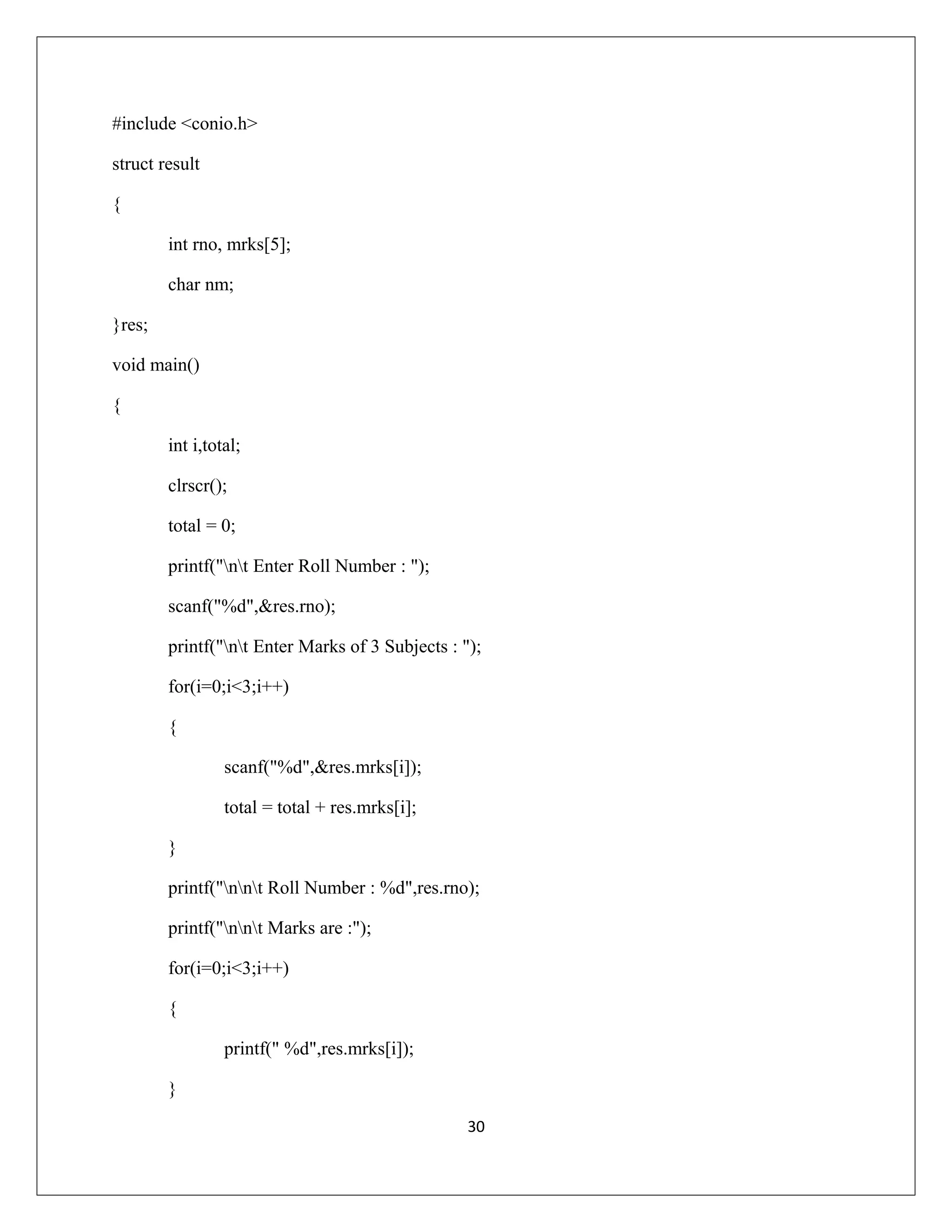 #include <conio.h> struct result { int rno, mrks[5]; char nm; }res; void main() { int i,total; clrscr(); total = 0; printf("nt Enter Roll Number : "); scanf("%d",&res.rno); printf("nt Enter Marks of 3 Subjects : "); for(i=0;i<3;i++) { scanf("%d",&res.mrks[i]); total = total + res.mrks[i]; } printf("nnt Roll Number : %d",res.rno); printf("nnt Marks are :"); for(i=0;i<3;i++) { printf(" %d",res.mrks[i]); } 30 