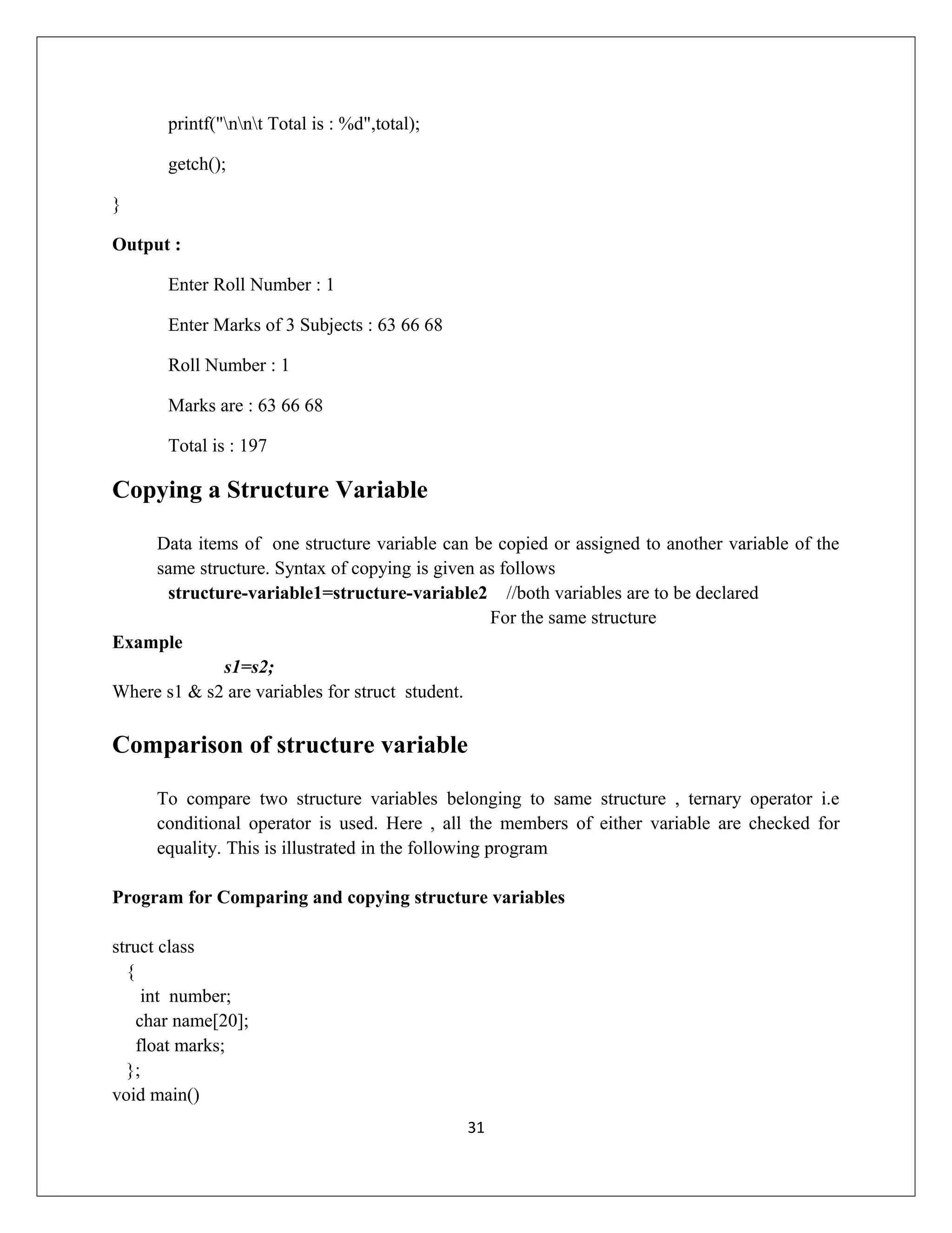 printf("nnt Total is : %d",total); getch(); } Output : Enter Roll Number : 1 Enter Marks of 3 Subjects : 63 66 68 Roll Number : 1 Marks are : 63 66 68 Total is : 197 Copying a Structure Variable Data items of one structure variable can be copied or assigned to another variable of the same structure. Syntax of copying is given as follows structure-variable1=structure-variable2 //both variables are to be declared For the same structure Example s1=s2; Where s1 & s2 are variables for struct student. Comparison of structure variable To compare two structure variables belonging to same structure , ternary operator i.e conditional operator is used. Here , all the members of either variable are checked for equality. This is illustrated in the following program Program for Comparing and copying structure variables struct class { int number; char name[20]; float marks; }; void main() 31 