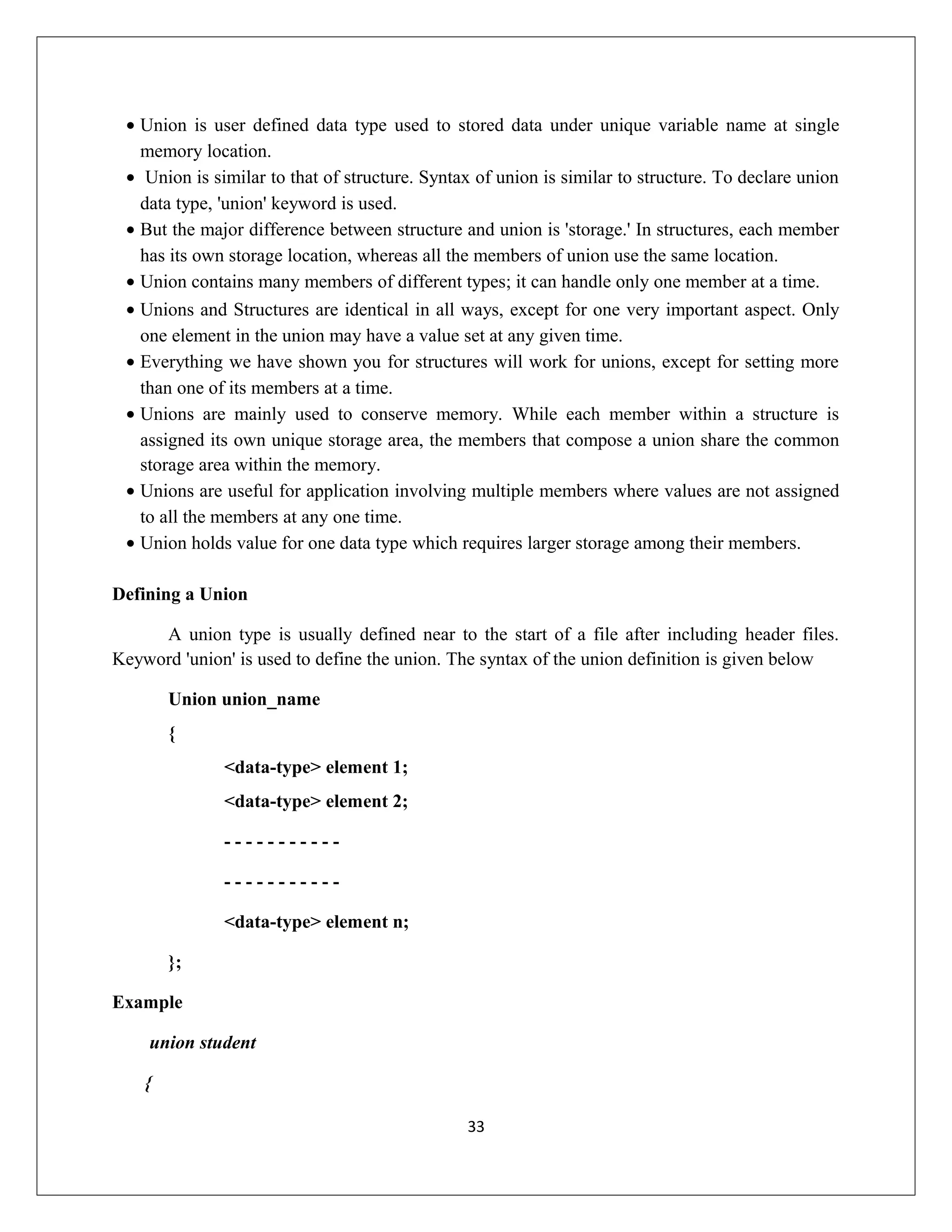 • Union is user defined data type used to stored data under unique variable name at single memory location. • Union is similar to that of structure. Syntax of union is similar to structure. To declare union data type, 'union' keyword is used. • But the major difference between structure and union is 'storage.' In structures, each member has its own storage location, whereas all the members of union use the same location. • Union contains many members of different types; it can handle only one member at a time. • Unions and Structures are identical in all ways, except for one very important aspect. Only one element in the union may have a value set at any given time. • Everything we have shown you for structures will work for unions, except for setting more than one of its members at a time. • Unions are mainly used to conserve memory. While each member within a structure is assigned its own unique storage area, the members that compose a union share the common storage area within the memory. • Unions are useful for application involving multiple members where values are not assigned to all the members at any one time. • Union holds value for one data type which requires larger storage among their members. Defining a Union A union type is usually defined near to the start of a file after including header files. Keyword 'union' is used to define the union. The syntax of the union definition is given below Union union_name { <data-type> element 1; <data-type> element 2; - - - - - - - - - - - - - - - - - - - - - - <data-type> element n; }; Example union student { 33 