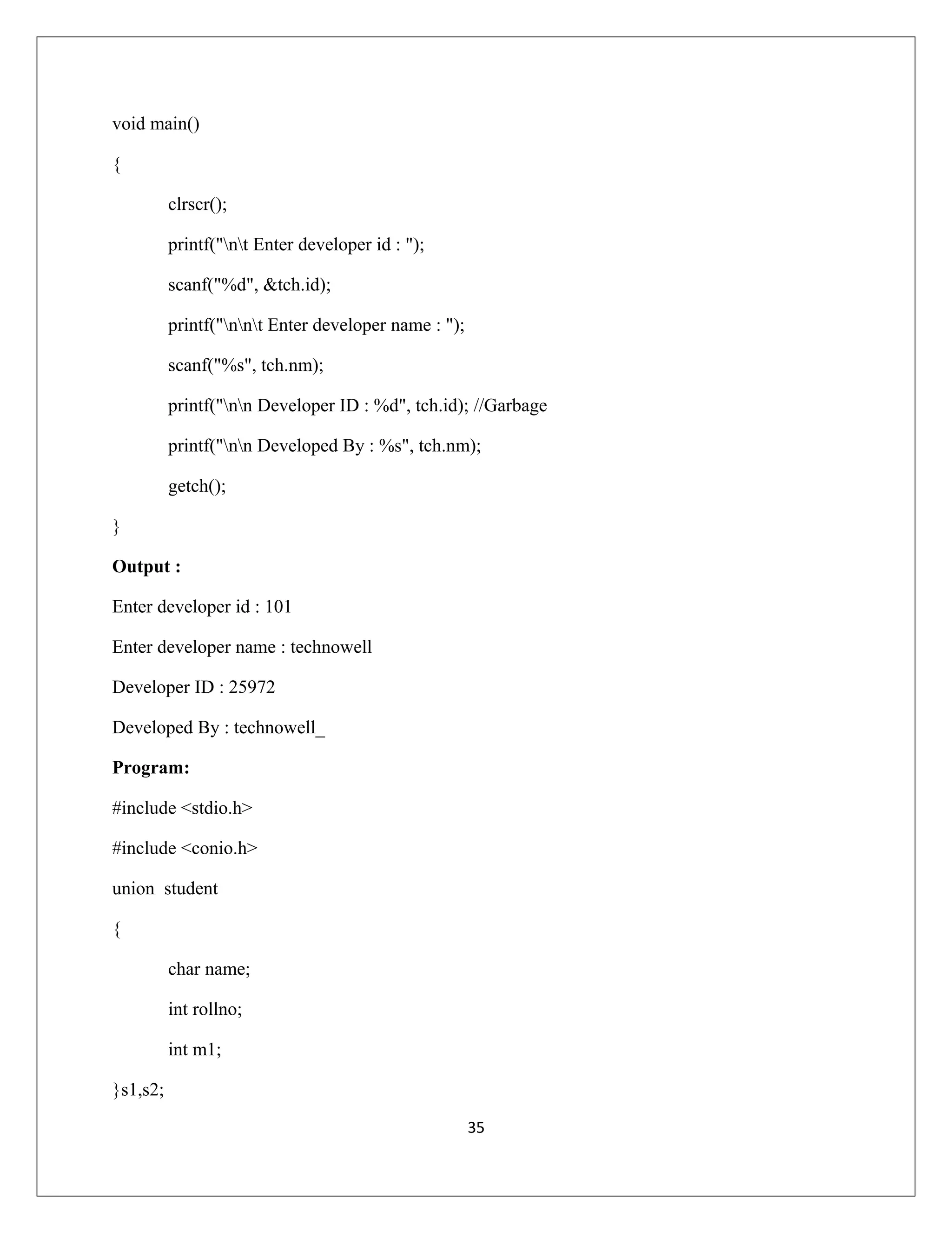 void main() { clrscr(); printf("nt Enter developer id : "); scanf("%d", &tch.id); printf("nnt Enter developer name : "); scanf("%s", tch.nm); printf("nn Developer ID : %d", tch.id); //Garbage printf("nn Developed By : %s", tch.nm); getch(); } Output : Enter developer id : 101 Enter developer name : technowell Developer ID : 25972 Developed By : technowell_ Program: #include <stdio.h> #include <conio.h> union student { char name; int rollno; int m1; }s1,s2; 35 