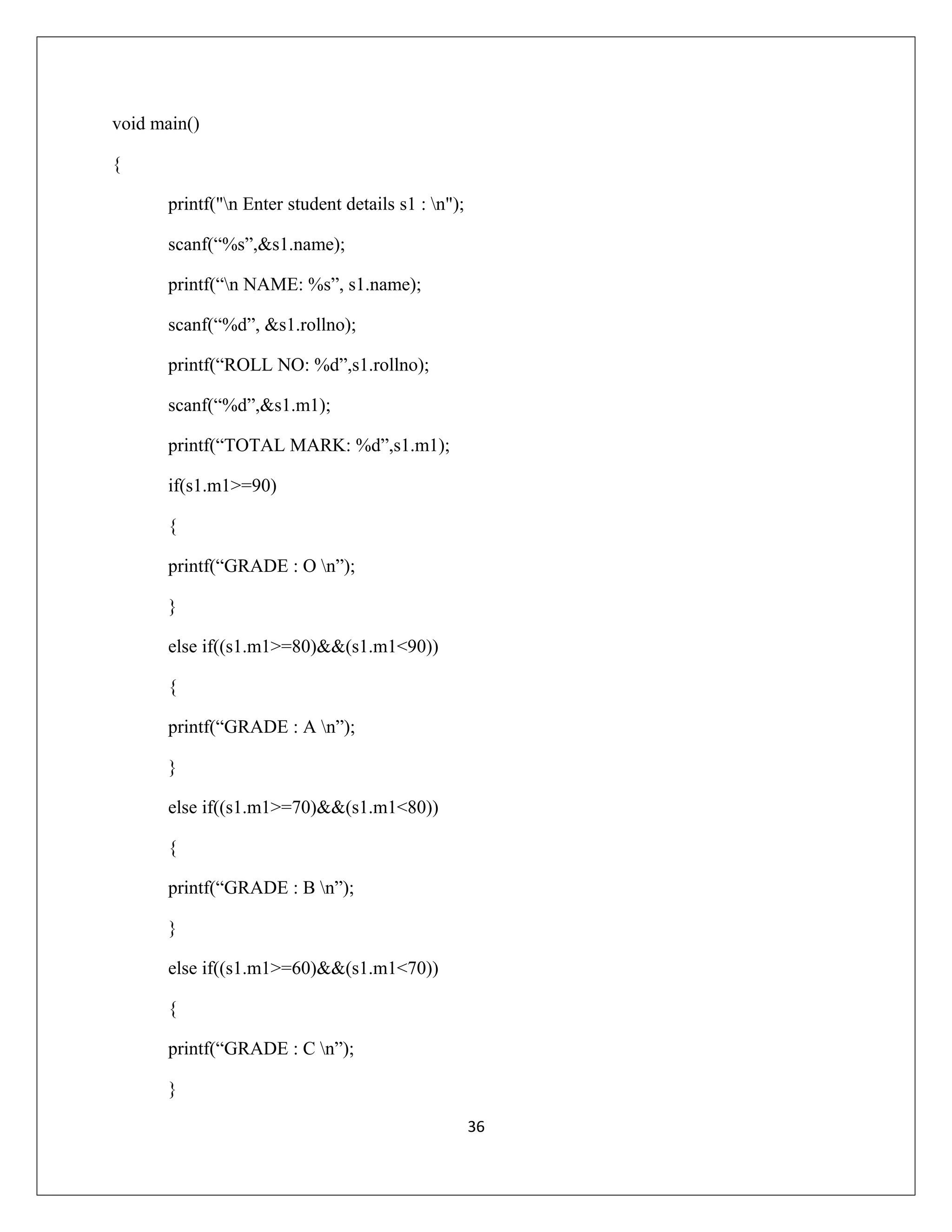 void main() { printf("n Enter student details s1 : n"); scanf(“%s”,&s1.name); printf(“n NAME: %s”, s1.name); scanf(“%d”, &s1.rollno); printf(“ROLL NO: %d”,s1.rollno); scanf(“%d”,&s1.m1); printf(“TOTAL MARK: %d”,s1.m1); if(s1.m1>=90) { printf(“GRADE : O n”); } else if((s1.m1>=80)&&(s1.m1<90)) { printf(“GRADE : A n”); } else if((s1.m1>=70)&&(s1.m1<80)) { printf(“GRADE : B n”); } else if((s1.m1>=60)&&(s1.m1<70)) { printf(“GRADE : C n”); } 36 