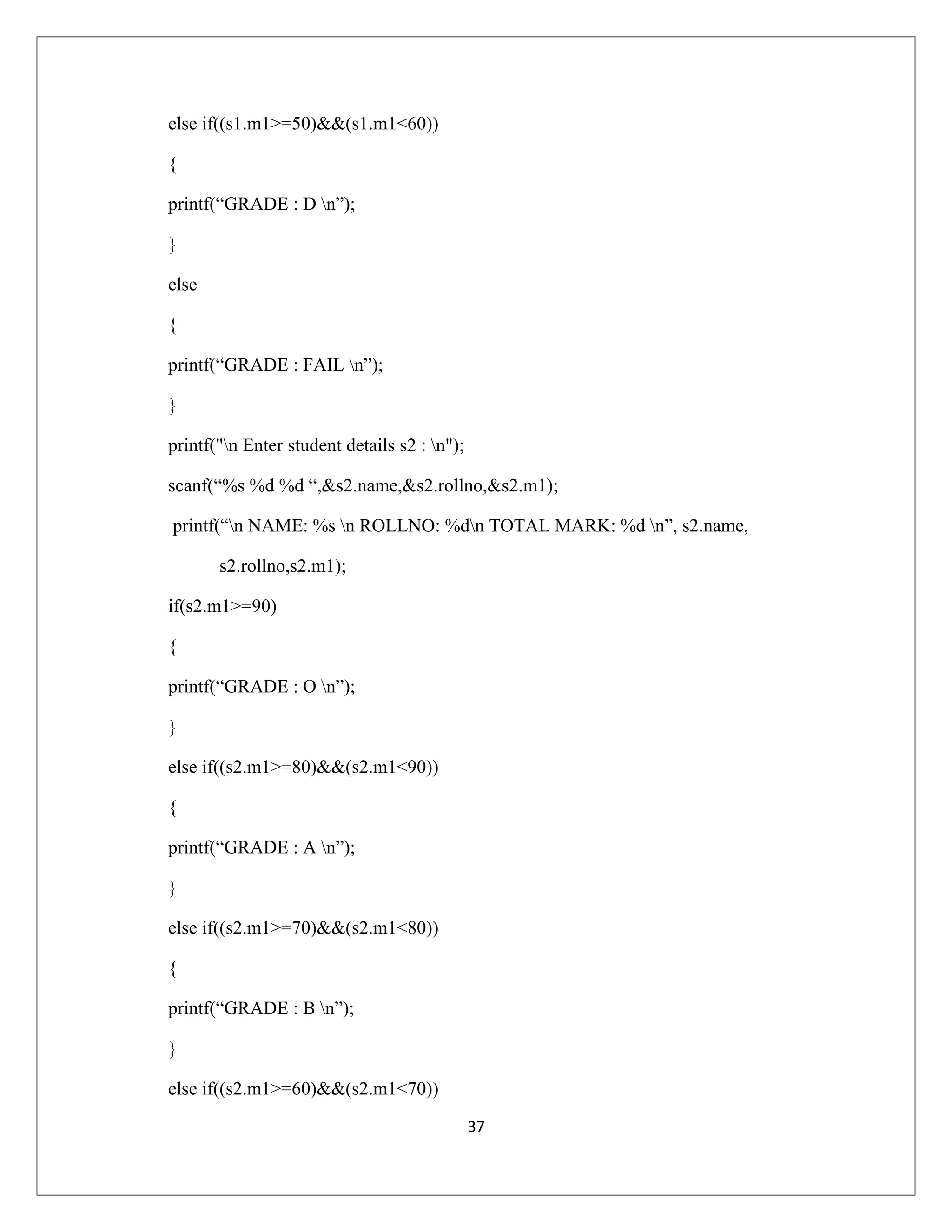 else if((s1.m1>=50)&&(s1.m1<60)) { printf(“GRADE : D n”); } else { printf(“GRADE : FAIL n”); } printf("n Enter student details s2 : n"); scanf(“%s %d %d “,&s2.name,&s2.rollno,&s2.m1); printf(“n NAME: %s n ROLLNO: %dn TOTAL MARK: %d n”, s2.name, s2.rollno,s2.m1); if(s2.m1>=90) { printf(“GRADE : O n”); } else if((s2.m1>=80)&&(s2.m1<90)) { printf(“GRADE : A n”); } else if((s2.m1>=70)&&(s2.m1<80)) { printf(“GRADE : B n”); } else if((s2.m1>=60)&&(s2.m1<70)) 37 