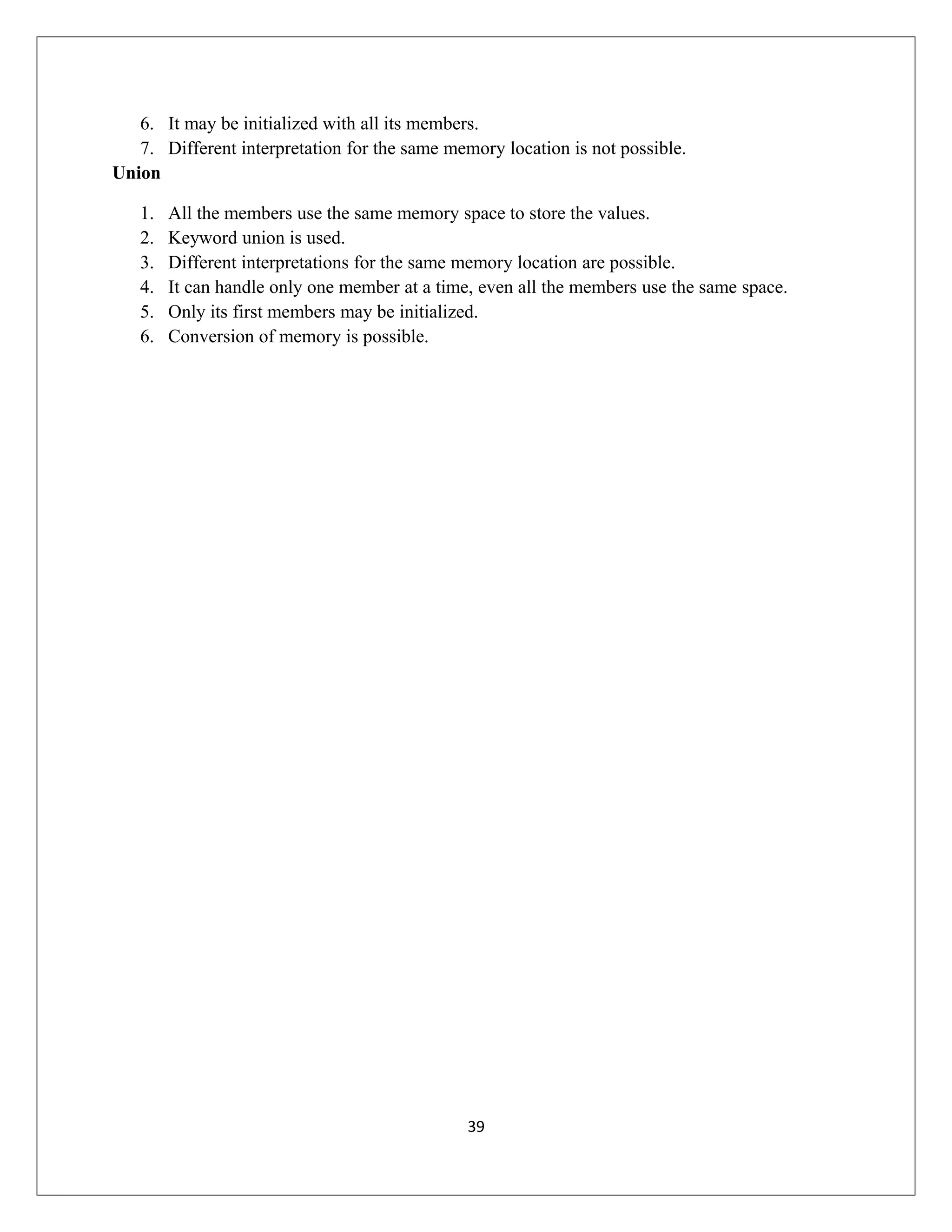 6. It may be initialized with all its members. 7. Different interpretation for the same memory location is not possible. Union 1. All the members use the same memory space to store the values. 2. Keyword union is used. 3. Different interpretations for the same memory location are possible. 4. It can handle only one member at a time, even all the members use the same space. 5. Only its first members may be initialized. 6. Conversion of memory is possible. 39 