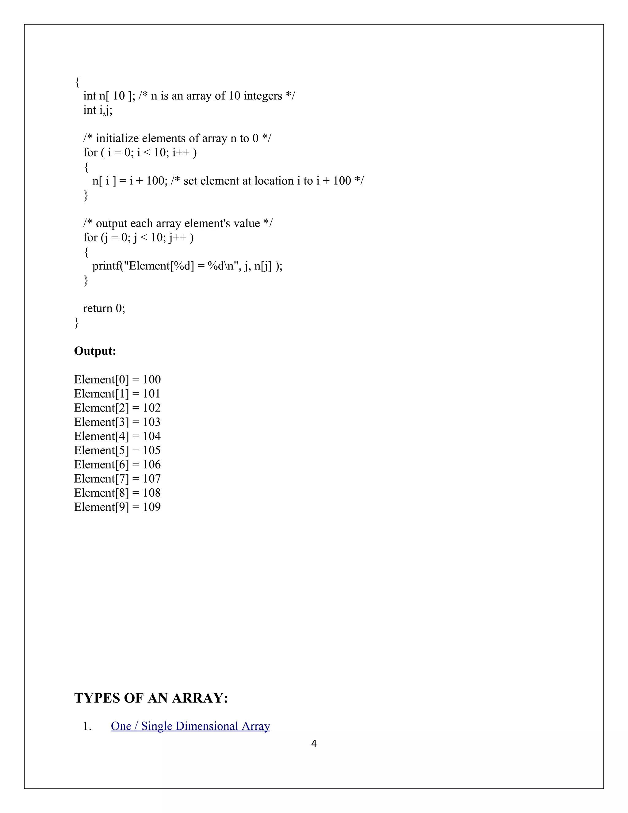 { int n[ 10 ]; /* n is an array of 10 integers */ int i,j; /* initialize elements of array n to 0 */ for ( i = 0; i < 10; i++ ) { n[ i ] = i + 100; /* set element at location i to i + 100 */ } /* output each array element's value */ for (j = 0; j < 10; j++ ) { printf("Element[%d] = %dn", j, n[j] ); } return 0; } Output: Element[0] = 100 Element[1] = 101 Element[2] = 102 Element[3] = 103 Element[4] = 104 Element[5] = 105 Element[6] = 106 Element[7] = 107 Element[8] = 108 Element[9] = 109 TYPES OF AN ARRAY: 1. One / Single Dimensional Array 4 