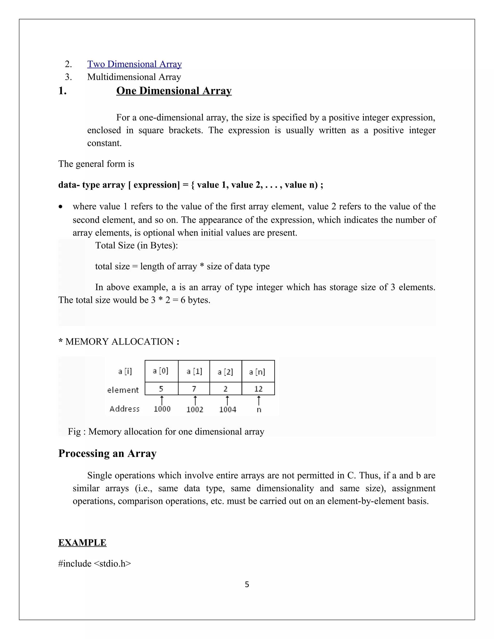 2. Two Dimensional Array 3. Multidimensional Array 1. One Dimensional Array For a one-dimensional array, the size is specified by a positive integer expression, enclosed in square brackets. The expression is usually written as a positive integer constant. The general form is data- type array [ expression] = { value 1, value 2, . . . , value n) ; • where value 1 refers to the value of the first array element, value 2 refers to the value of the second element, and so on. The appearance of the expression, which indicates the number of array elements, is optional when initial values are present. Total Size (in Bytes): total size = length of array * size of data type In above example, a is an array of type integer which has storage size of 3 elements. The total size would be 3 * 2 = 6 bytes. * MEMORY ALLOCATION : Fig : Memory allocation for one dimensional array Processing an Array Single operations which involve entire arrays are not permitted in C. Thus, if a and b are similar arrays (i.e., same data type, same dimensionality and same size), assignment operations, comparison operations, etc. must be carried out on an element-by-element basis. EXAMPLE #include <stdio.h> 5 