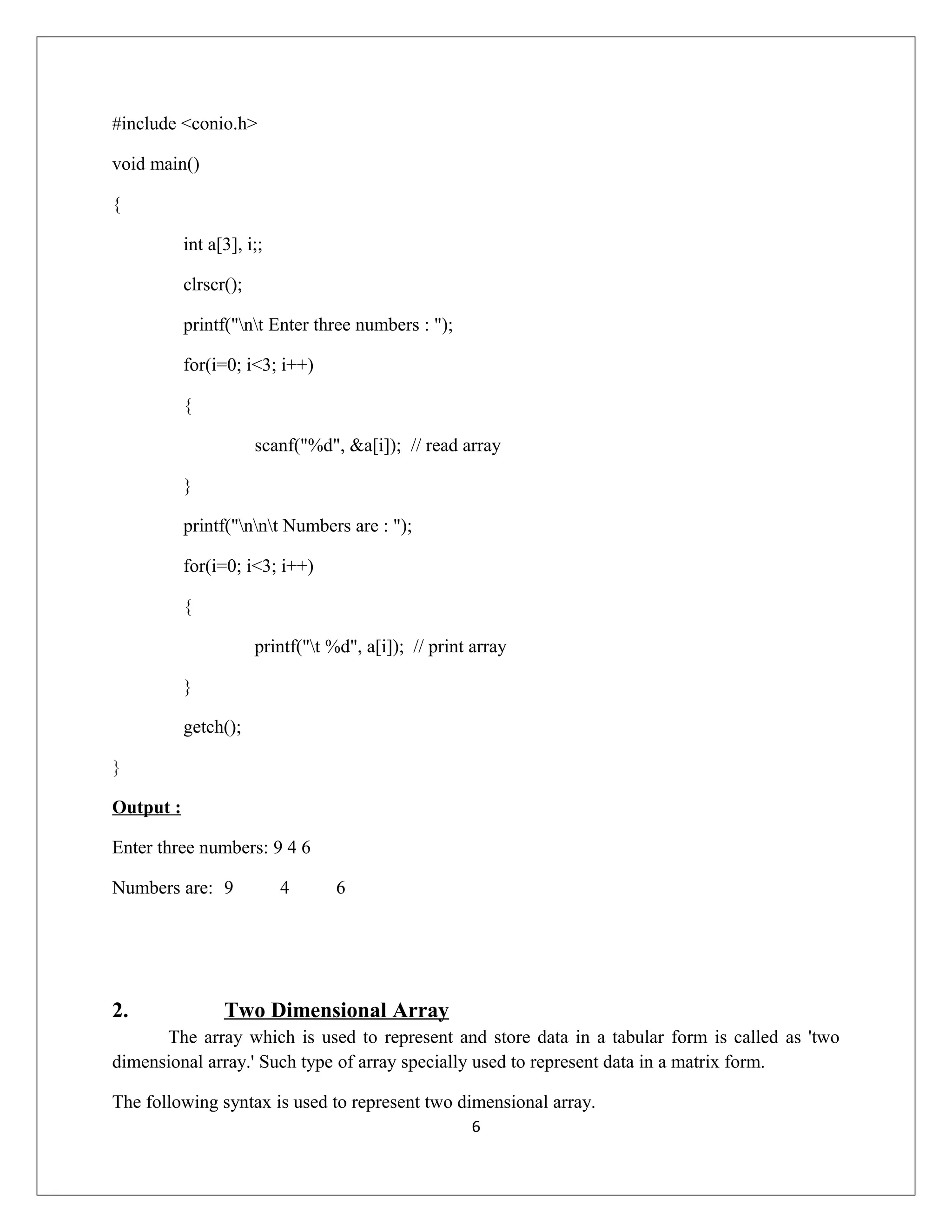 #include <conio.h> void main() { int a[3], i;; clrscr(); printf("nt Enter three numbers : "); for(i=0; i<3; i++) { scanf("%d", &a[i]); // read array } printf("nnt Numbers are : "); for(i=0; i<3; i++) { printf("t %d", a[i]); // print array } getch(); } Output : Enter three numbers: 9 4 6 Numbers are: 9 4 6 2. Two Dimensional Array The array which is used to represent and store data in a tabular form is called as 'two dimensional array.' Such type of array specially used to represent data in a matrix form. The following syntax is used to represent two dimensional array. 6 