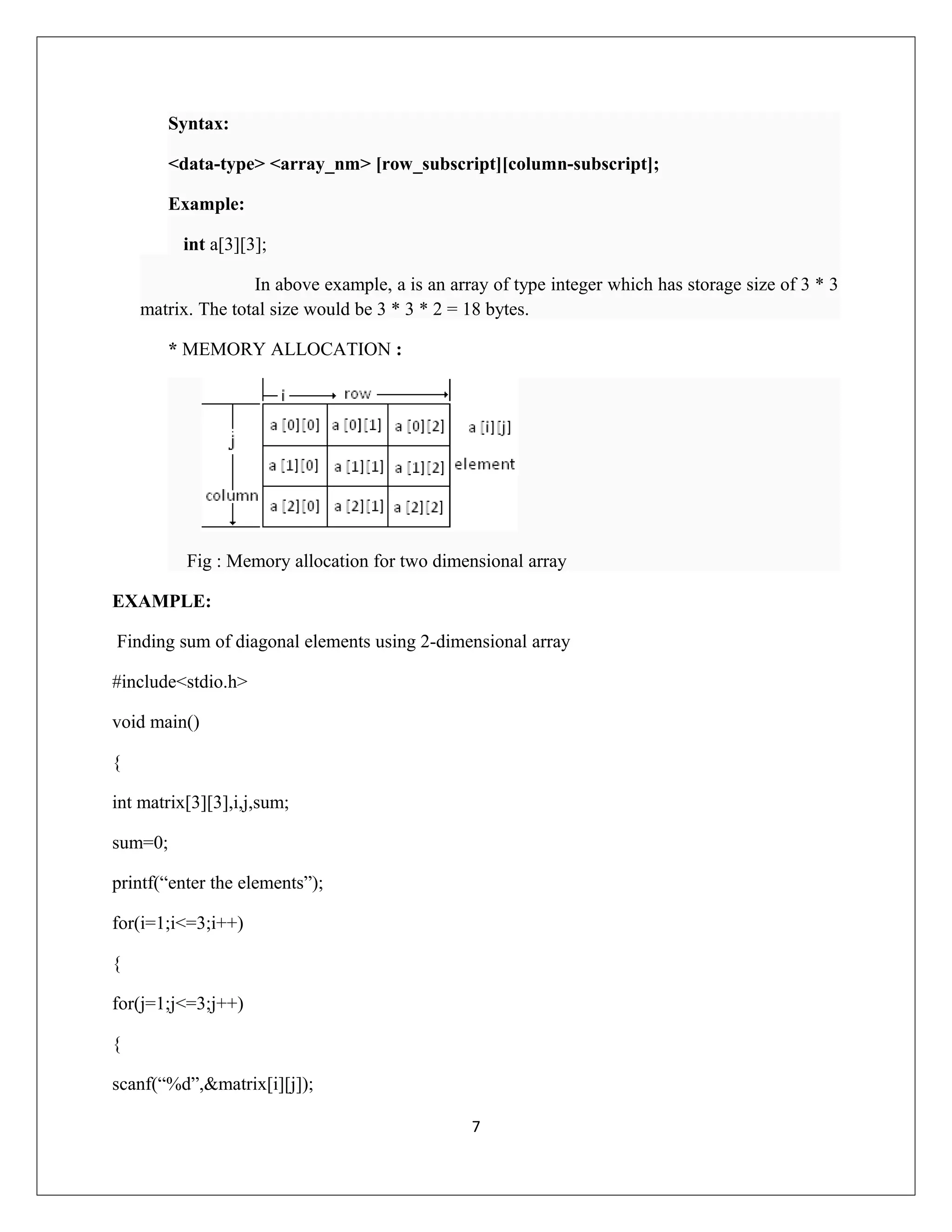 Syntax: <data-type> <array_nm> [row_subscript][column-subscript]; Example: int a[3][3]; In above example, a is an array of type integer which has storage size of 3 * 3 matrix. The total size would be 3 * 3 * 2 = 18 bytes. * MEMORY ALLOCATION : Fig : Memory allocation for two dimensional array EXAMPLE: Finding sum of diagonal elements using 2-dimensional array #include<stdio.h> void main() { int matrix[3][3],i,j,sum; sum=0; printf(“enter the elements”); for(i=1;i<=3;i++) { for(j=1;j<=3;j++) { scanf(“%d”,&matrix[i][j]); 7 