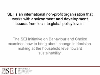 SEI is an international non-profit organisation that
works with environment and development
issues from local to global policy levels.
The SEI Initiative on Behaviour and Choice
examines how to bring about change in decision-
making at the household level toward
sustainability.
 