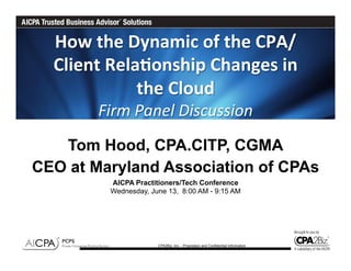 How	
  the	
  Dynamic	
  of	
  the	
  CPA/
  Client	
  Rela6onship	
  Changes	
  in	
  
                 the	
  Cloud	
  	
  	
  
         Firm	
  Panel	
  Discussion	
  
   Tom Hood, CPA.CITP, CGMA
CEO at Maryland Association of CPAs
           AICPA Practitioners/Tech Conference
           Wednesday, June 13, 8:00 AM - 9:15 AM




                        CPA2Biz, Inc. - Proprietary and Confidential Information
 