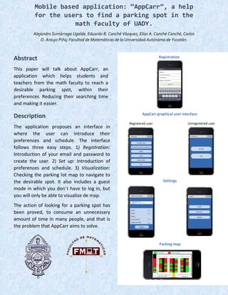 Mobile based application: “AppCarr”, a help
for the users to find a parking spot in the
math faculty of UADY.
Alejandro Sumárraga Ugalde, Eduardo B. Canché Vázquez, Elías A. Canché Canché, Carlos
O. Araujo Piña; Facultad de Matemáticas de la Universidad Autónoma de Yucatán.

Abstract

Registration

This paper will talk about AppCarr, an
application which helps students and
teachers from the math faculty to reach a
desirable parking spot, within their
preferences. Reducing their searching time
and making it easier.

Description
The application proposes an interface in
where the user can introduce their
preferences and schedule. The interface
follows three easy steps. 1) Registration:
Introduction of your email and password to
create the user. 2) Set up: Introduction of
preferences and schedule. 3) Visualization:
Checking the parking lot map to navigate to
the desirable spot. It also includes a guest
mode in which you don´t have to log in, but
you will only be able to visualize de map.

AppCarr graphical user interface
Unregistered user

Registered user

Settings

The action of looking for a parking spot has
been proved, to consume an unnecessary
amount of time in many people, and that is
the problem that AppCarr aims to solve.

Parking map

 
