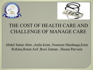 THE COST OF HEALTH CARE AND
CHALLENGE OF MANAGE CARE
Abdul Sattar Abro ,Anila kiran ,Noureen Mushtaqu,Ester
Robina,floren Arif ,Rozi Zaman , Husna Parveen
 