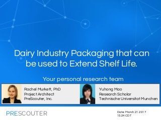 PRESCOUTER
Dairy Industry Packaging that can
be used to Extend Shelf Life.
Date: March 21 2017
15:24 CDT
Rachel Murkett, PhD
Project Architect
PreScouter, Inc.
Yuhong Mao
Research Scholar
Technische Universitat Munchen
Your personal research team
 