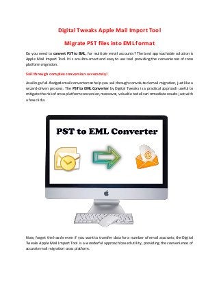 Digital Tweaks Apple Mail Import Tool
Migrate PST files into EML format
Do you need to convert PST to EML, for multiple email accounts? The best approachable solution is
Apple Mail Import Tool. It is an ultra-smart and easy to use tool providing the convenience of cross
platform migration.
Sail through complex conversion accurately!
Availingafull-fledgedemail convertercanhelp you sail through convoluted email migration, just like a
wizard-driven process. The PST to EML Converter by Digital Tweaks is a practical approach useful to
mitigate the riskof cross platformconversion,moreover,valuabletodeliverimmediateresults just with
a few clicks.
Now, forget the hassle even if you want to transfer data for a number of email accounts; the Digital
Tweaks Apple Mail Import Tool is a wonderful approach based utility, providing the convenience of
accurate mail migration cross platform.
 