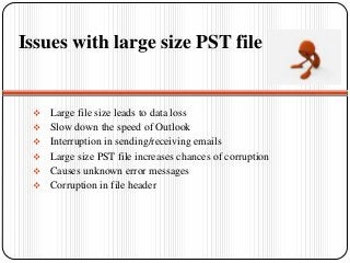 Issues with large size PST file
 Large file size leads to data loss
 Slow down the speed of Outlook
 Interruption in sending/receiving emails
 Large size PST file increases chances of corruption
 Causes unknown error messages
 Corruption in file header
 