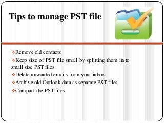 Tips to manage PST file
Remove old contacts
Keep size of PST file small by splitting them in to
small size PST files
Delete unwanted emails from your inbox
Archive old Outlook data as separate PST files
Compact the PST files
 