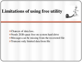 Limitations of using free utility
Chances of data loss.
Needs 2GB space free on system hard drive
Messages can be missing from the recovered file
Truncate only limited data from file
 