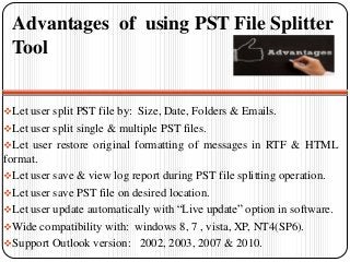 Advantages of using PST File Splitter
Tool
Let user split PST file by: Size, Date, Folders & Emails.
Let user split single & multiple PST files.
Let user restore original formatting of messages in RTF & HTML
format.
Let user save & view log report during PST file splitting operation.
Let user save PST file on desired location.
Let user update automatically with “Live update” option in software.
Wide compatibility with: windows 8, 7 , vista, XP, NT4(SP6).
Support Outlook version: 2002, 2003, 2007 & 2010.
 