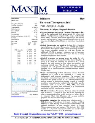 EQUITY RESEARCH
                                                                                       INITIATION


Biotechnology                                      Initiation                                                     Buy
July 24, 2012

Closing Price 7/24/2012                   $3.18
                                                   Pluristem Therapeutics Inc.
12-Month Target Price:
52-Week Range:
                                          $8.00
                                     $1.98-$3.85
                                                   (PSTI – NASDAQ – $3.18)
Market Cap (M):                            $139    Pluristem: A Unique Allogeneic Product
Shares O/S (M):                          43,713
Float (M):                               39,342     We are initiating coverage of Pluristem Therapeutics Inc.
Avg. Vol. (000)                             223      with a Buy rating and $8.00 price target. We believe that
Cash & Cash Equivilents (M) Q1-2012      38,629      PSTI is a well-positioned company with a unique product and a
Debt (M)                                     $0      strong SWOT (strengths, weaknesses, opportunities, and threats)
Dividend/Yield:                     $0.00/0.00%      product analysis that we expect to progress solidly over the next
Risk Profile:                       Speculative      year as a global phase II trial begins in intermittent claudication
Revenues                       2017     2018         (IC).
CLI                            $181     $347        United Therapeutics has opted in. In June 2011, Pluristem
                                                     signed a license with United Therapeutics (UTHR, $49.87, Not
                                                     Rated) for the development of PLX cells in pulmonary disorders.
      FYE: December          GAAP EPS    P/E         The license agreement initiated at $7M and includes an
          2011A               $ (0.35)    nm         additional $37.5M in regulatory milestones, as well as other
          2012E               $ (0.31)    nm         attractive elements. We believe this could be one of many
          2013E               $ (0.42)    nm         therapeutically focused deals to come.
          2014E               $ (0.43)    nm
          2015E               $ (0.31)    nm        Clinical programs are getting ready to begin. In July,
          2016E               $ 0.04     71.4        Pluristem announced (in anticipation of the start of the phase II
          2017E               $ 1.66     1.9         study in IC) that the company has selected CPC Clinical
          2018E               $ 3.30     1.0         Research for trial support services related to enrolling and
                                                     sustaining clinical sites. The IC study population will be
                                                     comprised of ~150 patients (Fontaine class IIb/Rutherford
                                                     category 2-3) in a dose-escalation, placebo-controlled, double-
                                                     blinded study.
                                                    Great manufacturing system. Pluristem utilizes Placental
                                                     eXpanded (PLX cells) in the treatment of a variety of
                                                     inflammatory and ischemic conditions. The company has
                                                     developed a manufacturing system which utilizes a bioreactor
                                                     that allows the growth of cells in a 3D culturing methodology
                                                     and the process is designed to simulate a range of ischemic
                                                     conditions which allows the product to be tailored for specific
                                                     indications (such as PAD, CLI, ARS, PAH, and even
                                                     orthopedics). The system itself is designed to be very efficient
                                                     translating into high manufacturing margins.
                                                    Model assumptions. We assume Pluristem enters the critical
Source: Edgar as of 07/24/2012                       limb ischemia (CLI) market in 2016. We are not assuming any
Jason Kolbert                    (212) 895-3516      other revenues as part of our model; however, we believe that it
jkolbert@maximgrp.com                                is extremely likely that Pluristem will advance multiple
                                                     programs into the clinic later this year and next.
                                                    Compelling valuation. We provide three valuation metrics –
                                                     FCF, discounted EPS, and sum of the parts – and are modeling
                                                     PSTI out to 2018. We only assume success in CLI and have not
                                                     included milestones or deal revenues related to United
                                                     Therapeutics or other new partners. This derives a 2018 EPS
                                                     number of $3.30, which we discount at 30% and equallyweight
                                                     the three metrics to derive an $8.00 price target.

     Maxim Group LLC 405 Lexington Avenue New York, NY 10174 – www.maximgrp.com
       SEE PAGES 24 - 26 FOR IMPORTANT DISCLOSURES AND DISCLAIMERS
 