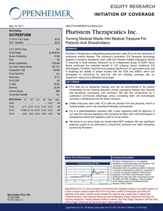 EQUITY RESEARCH
                                                                                                        INITIATION OF COVERAGE

  May 16, 2011                                                    HEALTHCARE/BIOTECHNOLOGY
  Stock Rating:
  OUTPERFORM
                                                                  Pluristem Therapeutics Inc.
  12-18 mo. Price Target                                  $5.00   Turning Medical Waste Into Medical Treasure For
  PSTI - NASDAQ                                           $2.63   Patients And Shareholders
  3-5 Yr. EPS Gr. Rate                                     NA      SUMMARY
  52-Wk Range                                      $4.38-$0.94    Pluristem Therapeutics is developing placental stem cells (PLX) for the treatment of
  Shares Outstanding                                    41.8M     peripheral arterial disease. The company's proprietary 3-D bioreactor technology
  Float                                                     NA    appears to produce therapeutic stem cells that release multiple angiogenic factors
  Market Capitalization                               $109.9M     in response to local disease. Research by an independent group at SUNY Stony
  Avg. Daily Trading Volume                           327,750     Brook confirmed the potential benefit of 3-D culturing versus traditional 2-D
                                                                  technologies. Pluristem reported encouraging results from an open-label study and
  Dividend/Div Yield                                   NA/NM
                                                                  is finalizing the details of pivotal studies with the FDA and EMEA, which are
  Fiscal Year Ends                                         Jun    anticipated to commence by year-end. We are initiating coverage with an
  Book Value                                             $1.10    Outperform rating and a $5/share price target.
  2011E ROE                                                 NA
                                                                   KEY POINTS
  LT Debt                                               $0.0M
  Preferred                                             $0.0M     s     PLX cells are an allogeneic therapy, and can be administered to the patient
                                                                        immediately by the treating physician versus autologous therapy that requires
  Common Equity                                           $6M
                                                                        cell harvesting, processing, and reinfusion. We see this convenience as a
  Convertible Available                                    No
                                                                        substantial commercial advantage versus competing stem cell technologies
  EPS Diluted           Q1    Q2    Q3      Q4    Year    Mult.         currently in development for the same indication.
  2009A                  --    --     --      -- (0.63)     NM    s     Unlike embryonic stem cells, PLX cells are derived from the placenta, which is
  2010A            (0.11) (0.10) (0.13) (0.10) (0.44)       NM          medical waste, and is not considered ethically controversial.
  2011E           (0.08)A (0.11)A (0.07)A (0.05) (0.03)     NM    s     CLI is a well-established indication with a clear regulatory path for approval. In
  2012E            (0.06) (0.06) (0.06) (0.06) (0.24)       NM          our view this reduces regulatory risk compared to other stem cell technologies in
                                                                        development where the regulatory path is not as certain.
                                                                  s     We arrive at our price target via conservative NPV analysis. We see significant
                                                                        potential upside to our estimates in critical limb ischemia and other indications
                                                                        pursued by Pluristem.




                                                                  Stock Price Performance                                                    Company Description
                                                                                                                                             Pluristem Therapeutics Inc. is a leading
                                                                                 1 Year Price History for PSTI                               developer of placenta-based cell therapies. The
                                                                                                                                         5
                                                                                                                                             company's patented PLX (PLacental
                                                                                                                                             eXpanded) cells drug delivery platform releases
                                                                                                                                         4
                                                                                                                                             a cocktail of therapeutic proteins in response to
                                                                                                                                         3   a variety of local and systemic inflammatory
                                                                                                                                         2   diseases. PLX-PAD comprehensive clinical
                                                                                                                                         1   development plan has been recognized by both
                                                                                                                                         0
                                                                                                                                             the EMA and FDA, targeting a sub-population
                                                                   Q1       Q2         Q3                    Q1                    Q2        of 20-million patients of Peripheral Artery
                                                                                                 2011
                                                                                                                 Created by BlueMatrix       Disease (PAD) market.

                                                                  Oppenheimer & Co. Inc. does and seeks to do business with companies covered in its research reports. As
                                                                  a result, investors should be aware that the firm may have a conflict of interest that could affect the
Boris Peaker, Ph.D., CFA                                          objectivity of this report. Investors should consider this report as only a single factor in making their
212 667-8564                                                      investment decision. See "Important Disclosures and Certifications" section at the end of this report for
Boris.Peaker@opco.com                                             important disclosures, including potential conflicts of interest. See "Price Target Calculation" and "Key Risks
                                                                  to Price Target" sections at the end of this report, where applicable.

                                                                  Oppenheimer & Co Inc. 300 Madison Avenue New York, NY 10017 Tel: 800-221-5588 Fax: 212-667-8229
 
