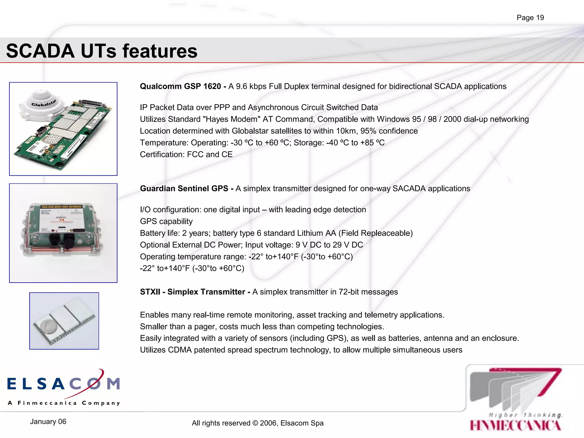 All rights reserved © 2006, Elsacom SpaJanuary 06
Page 19
Guardian Sentinel GPS - A simplex transmitter designed for one-way SACADA applications
I/O configuration: one digital input – with leading edge detection
GPS capability
Battery life: 2 years; battery type 6 standard Lithium AA (Field Repleaceable)
Optional External DC Power; Input voltage: 9 V DC to 29 V DC
Operating temperature range: -22° to+140°F (-30°to +60°C)
-22° to+140°F (-30°to +60°C)
Qualcomm GSP 1620 - A 9.6 kbps Full Duplex terminal designed for bidirectional SCADA applications
IP Packet Data over PPP and Asynchronous Circuit Switched Data
Utilizes Standard "Hayes Modem" AT Command, Compatible with Windows 95 / 98 / 2000 dial-up networking
Location determined with Globalstar satellites to within 10km, 95% confidence
Temperature: Operating: -30 ºC to +60 ºC; Storage: -40 ºC to +85 ºC
Certification: FCC and CE
SCADA UTs features
STXII - Simplex Transmitter - A simplex transmitter in 72-bit messages
Enables many real-time remote monitoring, asset tracking and telemetry applications.
Smaller than a pager, costs much less than competing technologies.
Easily integrated with a variety of sensors (including GPS), as well as batteries, antenna and an enclosure.
Utilizes CDMA patented spread spectrum technology, to allow multiple simultaneous users
 
