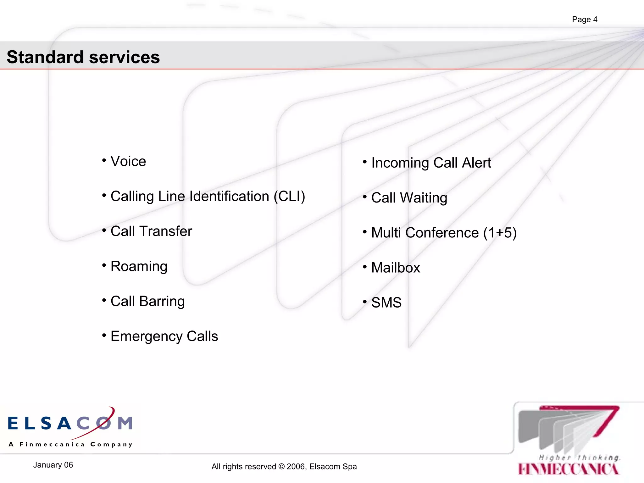All rights reserved © 2006, Elsacom SpaJanuary 06
Page 4
Standard services
• Voice
• Calling Line Identification (CLI)
• Call Transfer
• Roaming
• Call Barring
• Emergency Calls
• Incoming Call Alert
• Call Waiting
• Multi Conference (1+5)
• Mailbox
• SMS
 