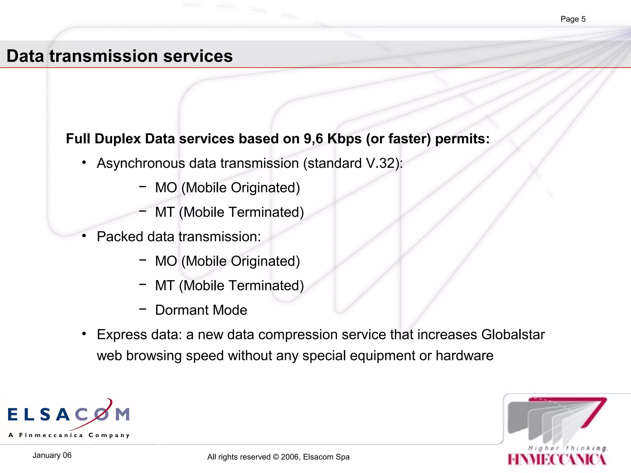 All rights reserved © 2006, Elsacom SpaJanuary 06
Page 5
Full Duplex Data services based on 9,6 Kbps (or faster) permits:
• Asynchronous data transmission (standard V.32):
− MO (Mobile Originated)
− MT (Mobile Terminated)
• Packed data transmission:
− MO (Mobile Originated)
− MT (Mobile Terminated)
− Dormant Mode
• Express data: a new data compression service that increases Globalstar
web browsing speed without any special equipment or hardware
Data transmission services
 