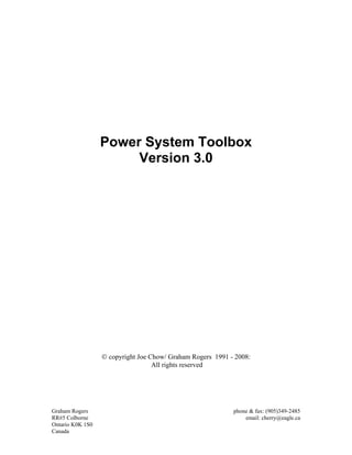 Power System Toolbox
Version 3.0
© copyright Joe Chow/ Graham Rogers 1991 - 2008:
All rights reserved
Graham Rogers phone & fax: (905)349-2485
RR#5 Colborne email: cherry@eagle.ca
Ontario K0K 1S0
Canada
 