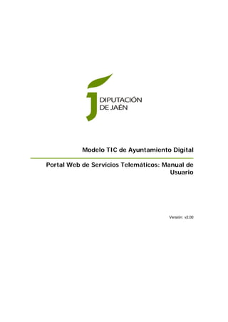 Modelo TIC de Ayuntamiento Digital

Portal Web de Servicios Telemáticos: Manual de
                                       Usuario




                                      Versión: v2.00
 