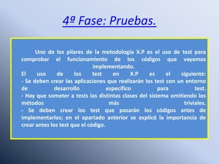 4ª Fase: Pruebas.
Uno de los pilares de la metodología X.P es el uso de test para
comprobar el funcionamiento de los códigos que vayamos
implementando.
El uso de los test en X.P es el siguiente:
- Se deben crear las aplicaciones que realizarán los test con un entorno
de desarrollo específico para test.
- Hay que someter a tests las distintas clases del sistema omitiendo los
métodos más triviales.
- Se deben crear los test que pasarán los códigos antes de
implementarlos; en el apartado anterior se explicó la importancia de
crear antes los test que el código.
 