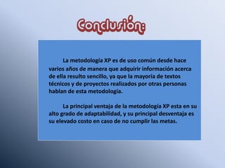 Conclusión:
La metodología XP es de uso común desde hace
varios años de manera que adquirir información acerca
de ella resulto sencillo, ya que la mayoría de textos
técnicos y de proyectos realizados por otras personas
hablan de esta metodología.
La principal ventaja de la metodología XP esta en su
alto grado de adaptabilidad, y su principal desventaja es
su elevado costo en caso de no cumplir las metas.
 