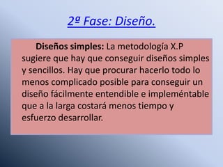 2ª Fase: Diseño.
Diseños simples: La metodología X.P
sugiere que hay que conseguir diseños simples
y sencillos. Hay que procurar hacerlo todo lo
menos complicado posible para conseguir un
diseño fácilmente entendible e impleméntable
que a la larga costará menos tiempo y
esfuerzo desarrollar.
 